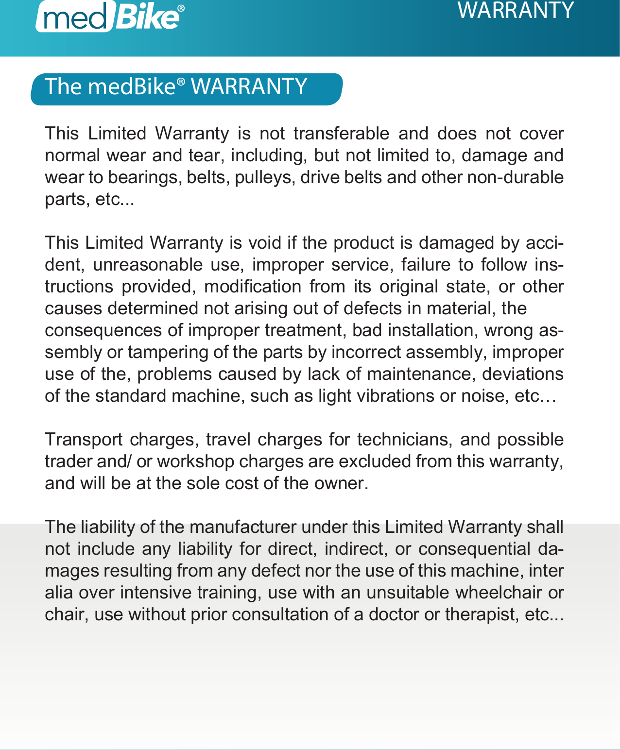 The medBike&reg; WARRANTYWARRANTYThis Limited Warranty is not transferable and does not cover normal wear and tear, including, but not limited to, damage and wear to bearings, belts, pulleys, drive belts and other non-durable parts, etc...This Limited Warranty is void if the product is damaged by acci-dent, unreasonable use, improper service, failure to follow ins-tructions  provided,  modication  from  its  original  state,  or  other causes determined not arising out of defects in material, theconsequences of improper treatment, bad installation, wrong as-sembly or tampering of the parts by incorrect assembly, improper use of the, problems caused by lack of maintenance, deviations of the standard machine, such as light vibrations or noise, etc&hellip;Transport charges, travel charges for technicians, and possible trader and/ or workshop charges are excluded from this warranty, and will be at the sole cost of the owner.The liability of the manufacturer under this Limited Warranty shall not include any liability for direct, indirect, or consequential da-mages resulting from any defect nor the use of this machine, inter alia over intensive training, use with an unsuitable wheelchair or chair, use without prior consultation of a doctor or therapist, etc...