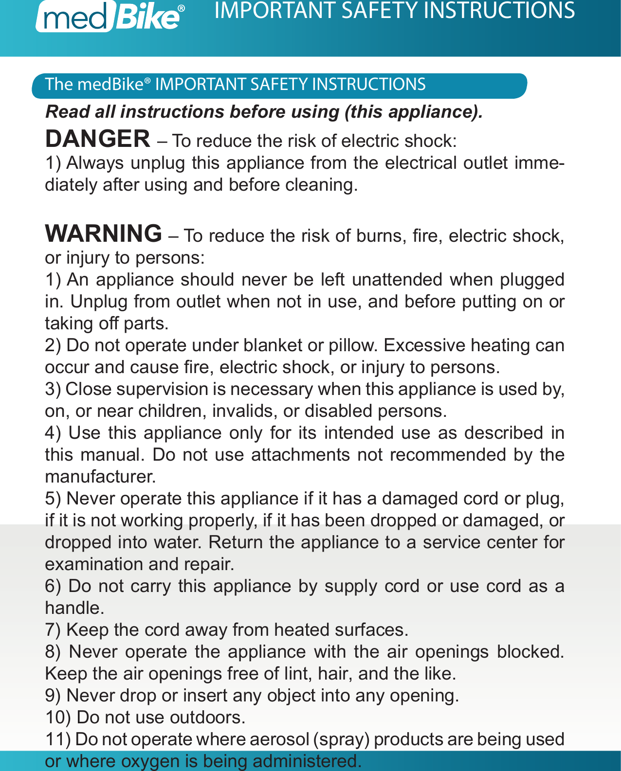 The medBike&reg; IMPORTANT SAFETY INSTRUCTIONSIMPORTANT SAFETY INSTRUCTIONSRead all instructions before using (this appliance).DANGER &ndash; To reduce the risk of electric shock:1) Always unplug this appliance from the electrical outlet imme-diately after using and before cleaning.WARNING &ndash; To reduce the risk of burns, re, electric shock, or injury to persons:1) An appliance should never be left unattended when plugged in. Unplug from outlet when not in use, and before putting on or taking o parts.2) Do not operate under blanket or pillow. Excessive heating can occur and cause re, electric shock, or injury to persons.3) Close supervision is necessary when this appliance is used by, on, or near children, invalids, or disabled persons.4) Use this appliance only for its intended use as described in this manual. Do not use attachments not recommended by the manufacturer.5) Never operate this appliance if it has a damaged cord or plug, if it is not working properly, if it has been dropped or damaged, or dropped into water. Return the appliance to a service center for examination and repair.6) Do not carry this appliance by supply cord or use cord as a handle.7) Keep the cord away from heated surfaces.8) Never operate the appliance with the air openings blocked. Keep the air openings free of lint, hair, and the like.9) Never drop or insert any object into any opening.10) Do not use outdoors.11) Do not operate where aerosol (spray) products are being used or where oxygen is being administered.