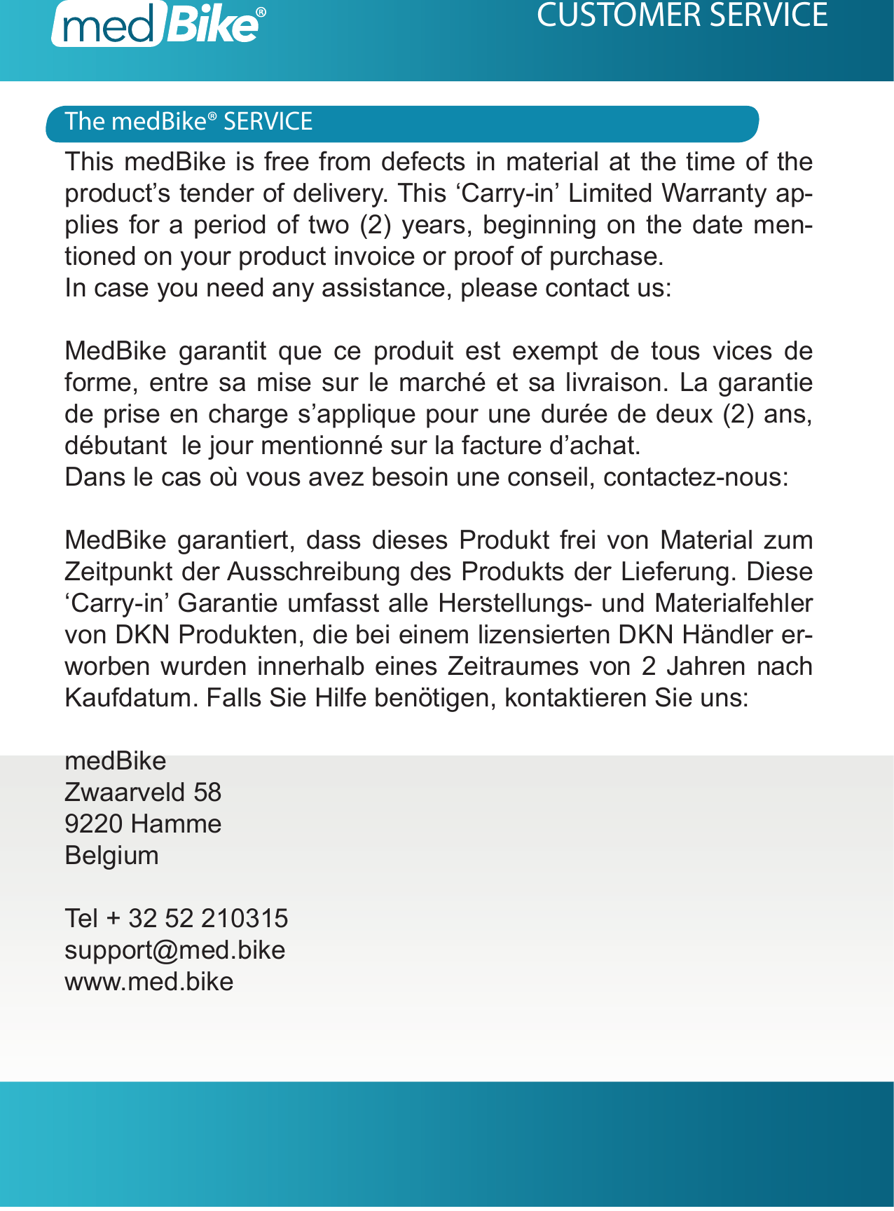 The medBike&reg; SERVICECUSTOMER SERVICEThis medBike is free from defects in material at the time of the product&rsquo;s tender of delivery. This &lsquo;Carry-in&rsquo; Limited Warranty ap-plies for a period of two (2) years, beginning on the date men-tioned on your product invoice or proof of purchase.In case you need any assistance, please contact us: MedBike garantit que ce produit est exempt de tous vices de forme, entre sa mise sur le march&eacute; et sa livraison. La garantie de prise en charge s&rsquo;applique pour une dur&eacute;e de deux (2) ans, d&eacute;butant  le jour mentionn&eacute; sur la facture d&rsquo;achat.Dans le cas o&ugrave; vous avez besoin une conseil, contactez-nous:MedBike garantiert, dass dieses Produkt frei von Material zum Zeitpunkt der Ausschreibung des Produkts der Lieferung. Diese &lsquo;Carry-in&rsquo; Garantie umfasst alle Herstellungs- und Materialfehler von DKN Produkten, die bei einem lizensierten DKN H&auml;ndler er-worben wurden innerhalb eines Zeitraumes von 2 Jahren nach Kaufdatum. Falls Sie Hilfe ben&ouml;tigen, kontaktieren Sie uns:medBikeZwaarveld 589220 HammeBelgiumTel + 32 52 210315support@med.bikewww.med.bike