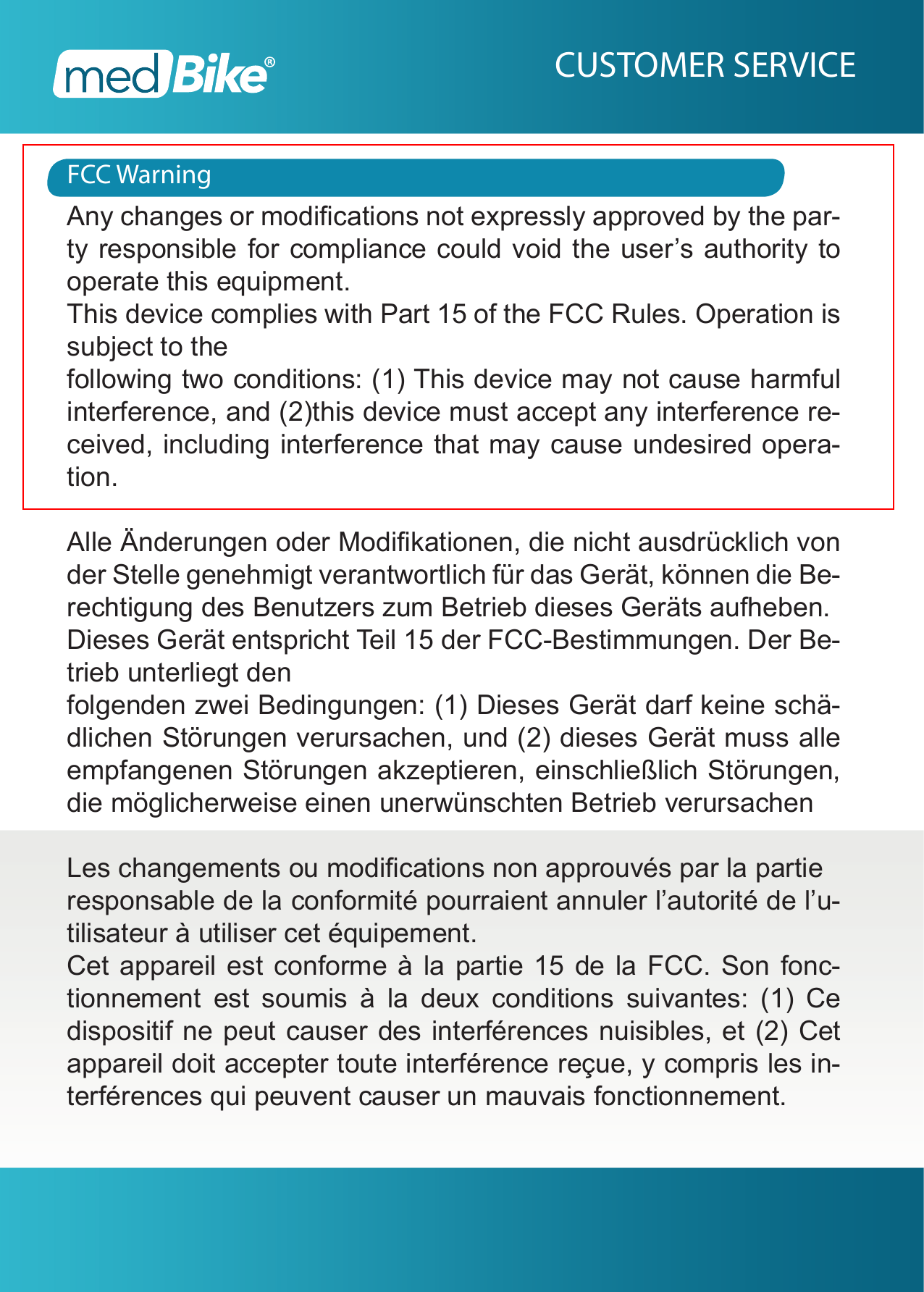 FCC WarningCUSTOMER SERVICEAny changes or modications not expressly approved by the par-ty responsible for compliance could void the user&rsquo;s authority to operate this equipment.This device complies with Part 15 of the FCC Rules. Operation is subject to thefollowing two conditions: (1) This device may not cause harmful interference, and (2)this device must accept any interference re-ceived, including interference that may cause undesired opera-tion. Alle &Auml;nderungen oder Modikationen, die nicht ausdr&uuml;cklich von der Stelle genehmigt verantwortlich f&uuml;r das Ger&auml;t, k&ouml;nnen die Be-rechtigung des Benutzers zum Betrieb dieses Ger&auml;ts aufheben.Dieses Ger&auml;t entspricht Teil 15 der FCC-Bestimmungen. Der Be-trieb unterliegt denfolgenden zwei Bedingungen: (1) Dieses Ger&auml;t darf keine sch&auml;-dlichen St&ouml;rungen verursachen, und (2) dieses Ger&auml;t muss alle empfangenen St&ouml;rungen akzeptieren, einschlie&szlig;lich St&ouml;rungen, die m&ouml;glicherweise einen unerw&uuml;nschten Betrieb verursachenLes changements ou modications non approuv&eacute;s par la partieresponsable de la conformit&eacute; pourraient annuler l&rsquo;autorit&eacute; de l&rsquo;u-tilisateur &agrave; utiliser cet &eacute;quipement.Cet appareil est conforme &agrave; la partie 15 de la FCC. Son fonc-tionnement est soumis &agrave; la deux conditions suivantes: (1) Ce dispositif ne peut causer des interf&eacute;rences nuisibles, et (2) Cet appareil doit accepter toute interf&eacute;rence re&ccedil;ue, y compris les in-terf&eacute;rences qui peuvent causer un mauvais fonctionnement.