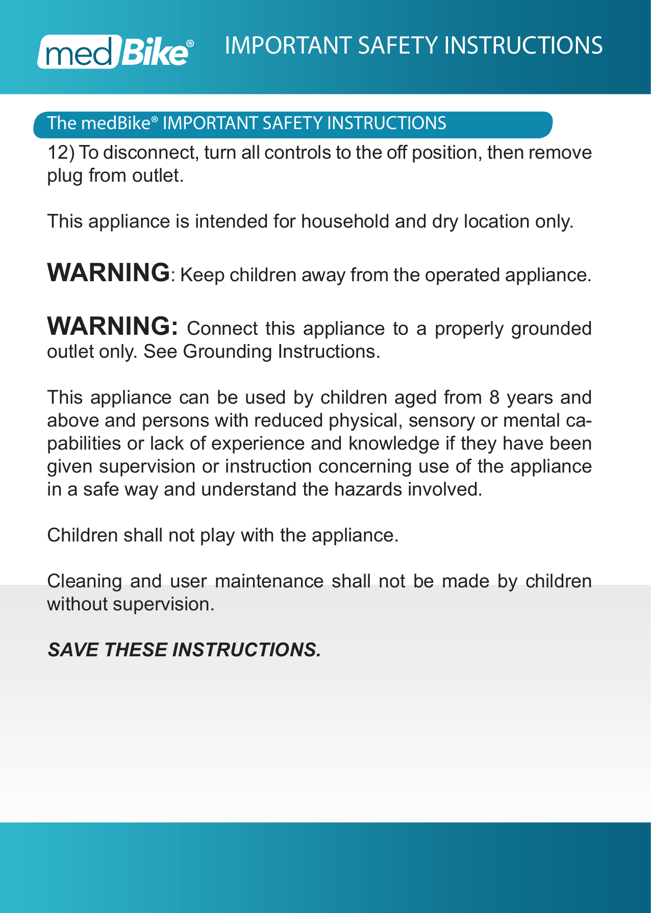 The medBike&reg; IMPORTANT SAFETY INSTRUCTIONSIMPORTANT SAFETY INSTRUCTIONS12) To disconnect, turn all controls to the o position, then remove plug from outlet.This appliance is intended for household and dry location only.WARNING: Keep children away from the operated appliance.WARNING: Connect this appliance to a properly grounded outlet only. See Grounding Instructions.This appliance can be used by children aged from 8 years and above and persons with reduced physical, sensory or mental ca-pabilities or lack of experience and knowledge if they have been given supervision or instruction concerning use of the appliance in a safe way and understand the hazards involved. Children shall not play with the appliance. Cleaning and user maintenance shall not be made by children without supervision.SAVE THESE INSTRUCTIONS.