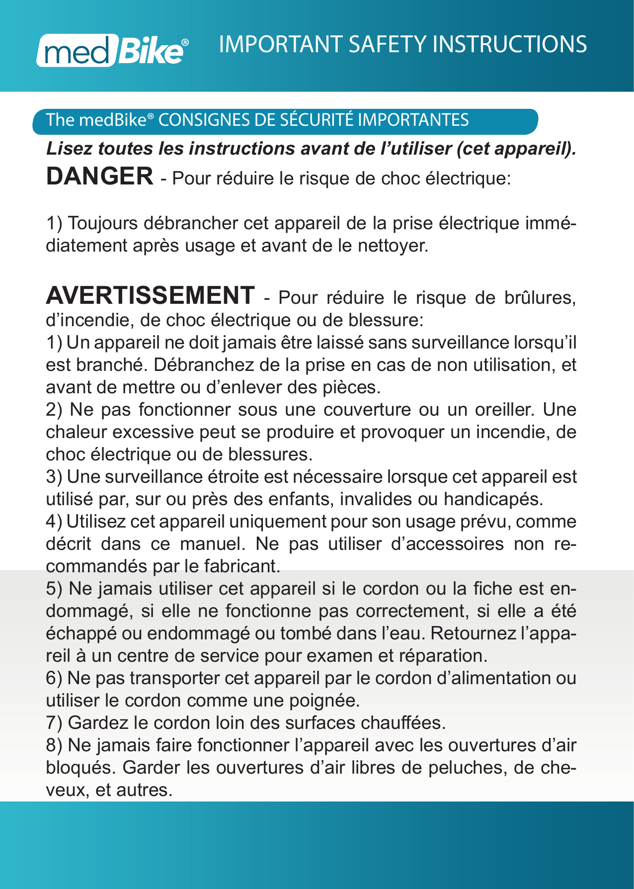 The medBike&reg; CONSIGNES DE S&Eacute;CURIT&Eacute; IMPORTANTESIMPORTANT SAFETY INSTRUCTIONSLisez toutes les instructions avant de l&rsquo;utiliser (cet appareil).DANGER - Pour r&eacute;duire le risque de choc &eacute;lectrique:1) Toujours d&eacute;brancher cet appareil de la prise &eacute;lectrique imm&eacute;-diatement apr&egrave;s usage et avant de le nettoyer.AVERTISSEMENT - Pour r&eacute;duire le risque de br&ucirc;lures, d&rsquo;incendie, de choc &eacute;lectrique ou de blessure:1) Un appareil ne doit jamais &ecirc;tre laiss&eacute; sans surveillance lorsqu&rsquo;il est branch&eacute;. D&eacute;branchez de la prise en cas de non utilisation, et avant de mettre ou d&rsquo;enlever des pi&egrave;ces.2) Ne pas fonctionner sous une couverture ou un oreiller. Une chaleur excessive peut se produire et provoquer un incendie, de choc &eacute;lectrique ou de blessures.3) Une surveillance &eacute;troite est n&eacute;cessaire lorsque cet appareil est utilis&eacute; par, sur ou pr&egrave;s des enfants, invalides ou handicap&eacute;s.4) Utilisez cet appareil uniquement pour son usage pr&eacute;vu, comme d&eacute;crit dans ce manuel. Ne pas utiliser d&rsquo;accessoires non re-command&eacute;s par le fabricant.5) Ne jamais utiliser cet appareil si le cordon ou la che est en-dommag&eacute;, si elle ne fonctionne pas correctement, si elle a &eacute;t&eacute; &eacute;chapp&eacute; ou endommag&eacute; ou tomb&eacute; dans l&rsquo;eau. Retournez l&rsquo;appa-reil &agrave; un centre de service pour examen et r&eacute;paration.6) Ne pas transporter cet appareil par le cordon d&rsquo;alimentation ou utiliser le cordon comme une poign&eacute;e.7) Gardez le cordon loin des surfaces chau&eacute;es.8) Ne jamais faire fonctionner l&rsquo;appareil avec les ouvertures d&rsquo;air bloqu&eacute;s. Garder les ouvertures d&rsquo;air libres de peluches, de che-veux, et autres.