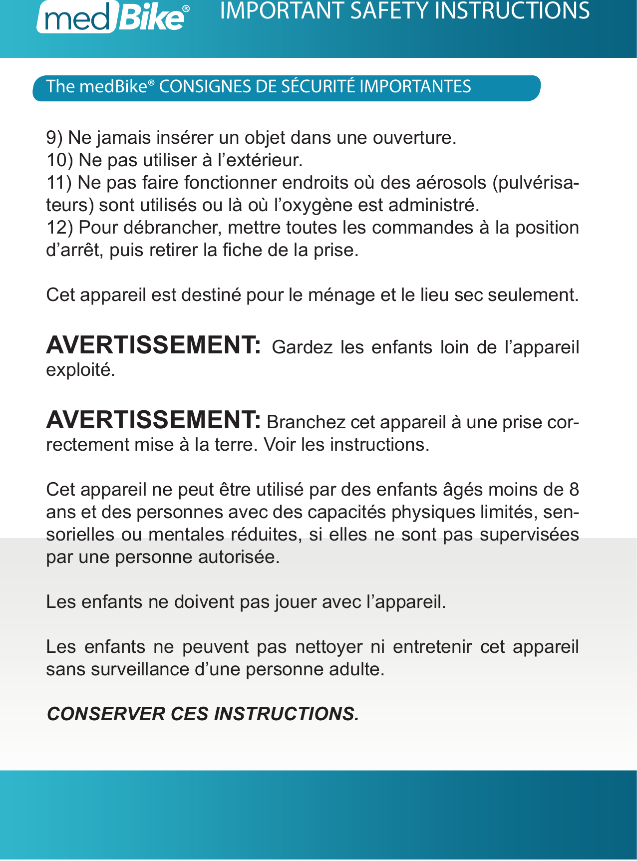 The medBike&reg; CONSIGNES DE S&Eacute;CURIT&Eacute; IMPORTANTESIMPORTANT SAFETY INSTRUCTIONS9) Ne jamais ins&eacute;rer un objet dans une ouverture.10) Ne pas utiliser &agrave; l&rsquo;ext&eacute;rieur.11) Ne pas faire fonctionner endroits o&ugrave; des a&eacute;rosols (pulv&eacute;risa-teurs) sont utilis&eacute;s ou l&agrave; o&ugrave; l&rsquo;oxyg&egrave;ne est administr&eacute;.12) Pour d&eacute;brancher, mettre toutes les commandes &agrave; la position d&rsquo;arr&ecirc;t, puis retirer la che de la prise.Cet appareil est destin&eacute; pour le m&eacute;nage et le lieu sec seulement.AVERTISSEMENT:  Gardez les enfants loin de l&rsquo;appareil exploit&eacute;.AVERTISSEMENT: Branchez cet appareil &agrave; une prise cor-rectement mise &agrave; la terre. Voir les instructions.Cet appareil ne peut &ecirc;tre utilis&eacute; par des enfants &acirc;g&eacute;s moins de 8 ans et des personnes avec des capacit&eacute;s physiques limit&eacute;s, sen-sorielles ou mentales r&eacute;duites, si elles ne sont pas supervis&eacute;es par une personne autoris&eacute;e.Les enfants ne doivent pas jouer avec l&rsquo;appareil.Les enfants ne peuvent pas nettoyer ni entretenir cet appareil sans surveillance d&rsquo;une personne adulte.CONSERVER CES INSTRUCTIONS.