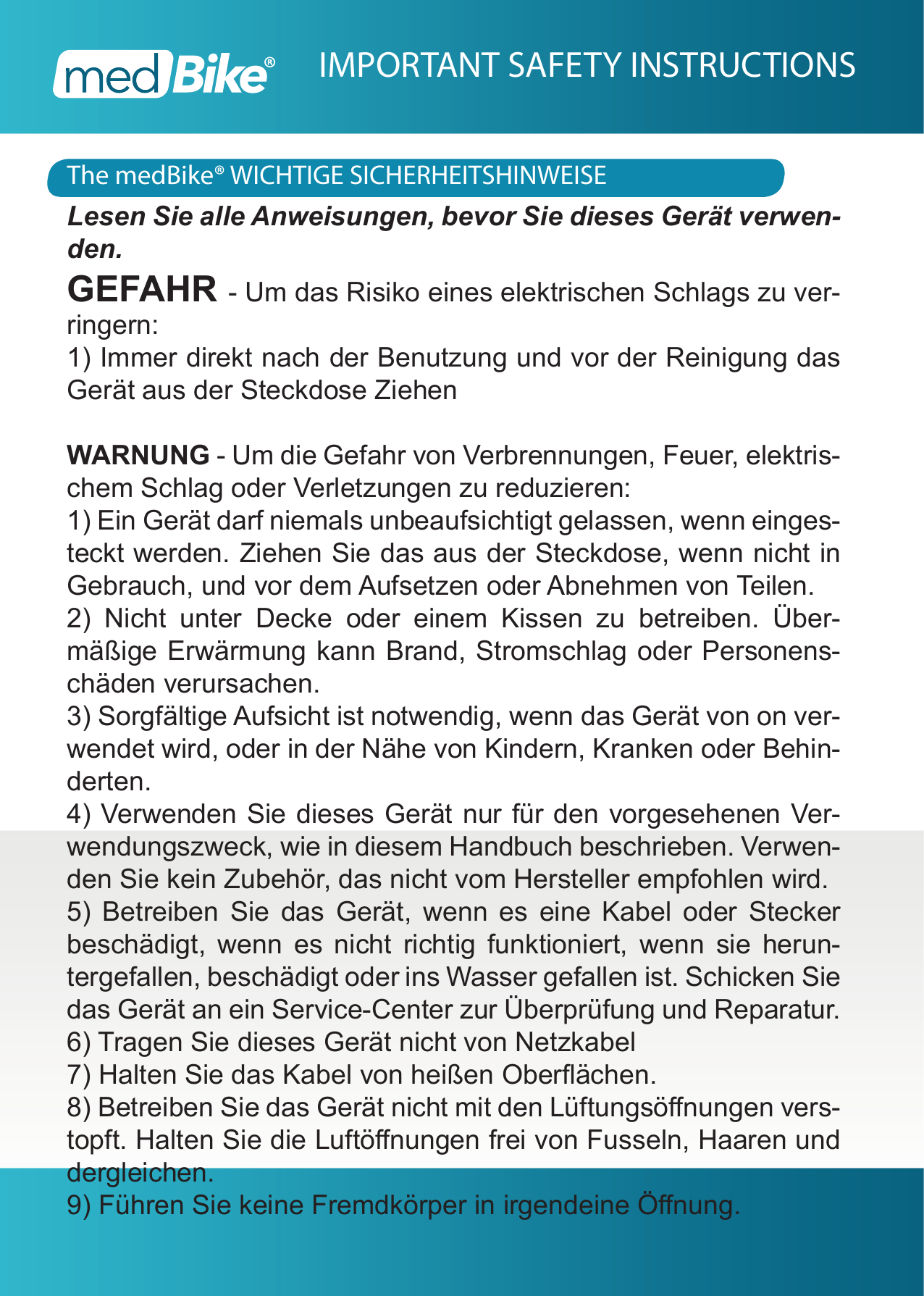 The medBike&reg; WICHTIGE SICHERHEITSHINWEISEIMPORTANT SAFETY INSTRUCTIONSLesen Sie alle Anweisungen, bevor Sie dieses Ger&auml;t verwen-den.GEFAHR - Um das Risiko eines elektrischen Schlags zu ver-ringern:1) Immer direkt nach der Benutzung und vor der Reinigung das Ger&auml;t aus der Steckdose ZiehenWARNUNG - Um die Gefahr von Verbrennungen, Feuer, elektris-chem Schlag oder Verletzungen zu reduzieren:1) Ein Ger&auml;t darf niemals unbeaufsichtigt gelassen, wenn einges-teckt werden. Ziehen Sie das aus der Steckdose, wenn nicht in Gebrauch, und vor dem Aufsetzen oder Abnehmen von Teilen.2) Nicht unter Decke oder einem Kissen zu betreiben. &Uuml;ber-m&auml;&szlig;ige Erw&auml;rmung kann Brand, Stromschlag oder Personens-ch&auml;den verursachen.3) Sorgf&auml;ltige Aufsicht ist notwendig, wenn das Ger&auml;t von on ver-wendet wird, oder in der N&auml;he von Kindern, Kranken oder Behin-derten.4) Verwenden Sie dieses Ger&auml;t nur f&uuml;r den vorgesehenen Ver-wendungszweck, wie in diesem Handbuch beschrieben. Verwen-den Sie kein Zubeh&ouml;r, das nicht vom Hersteller empfohlen wird.5) Betreiben Sie das Ger&auml;t, wenn es eine Kabel oder Stecker besch&auml;digt, wenn es nicht richtig funktioniert, wenn sie herun-tergefallen, besch&auml;digt oder ins Wasser gefallen ist. Schicken Sie das Ger&auml;t an ein Service-Center zur &Uuml;berpr&uuml;fung und Reparatur.6) Tragen Sie dieses Ger&auml;t nicht von Netzkabel 7) Halten Sie das Kabel von hei&szlig;en Ober&auml;chen.8) Betreiben Sie das Ger&auml;t nicht mit den L&uuml;ftungs&ouml;nungen vers-topft. Halten Sie die Luft&ouml;nungen frei von Fusseln, Haaren und dergleichen.9) F&uuml;hren Sie keine Fremdk&ouml;rper in irgendeine &Ouml;nung.