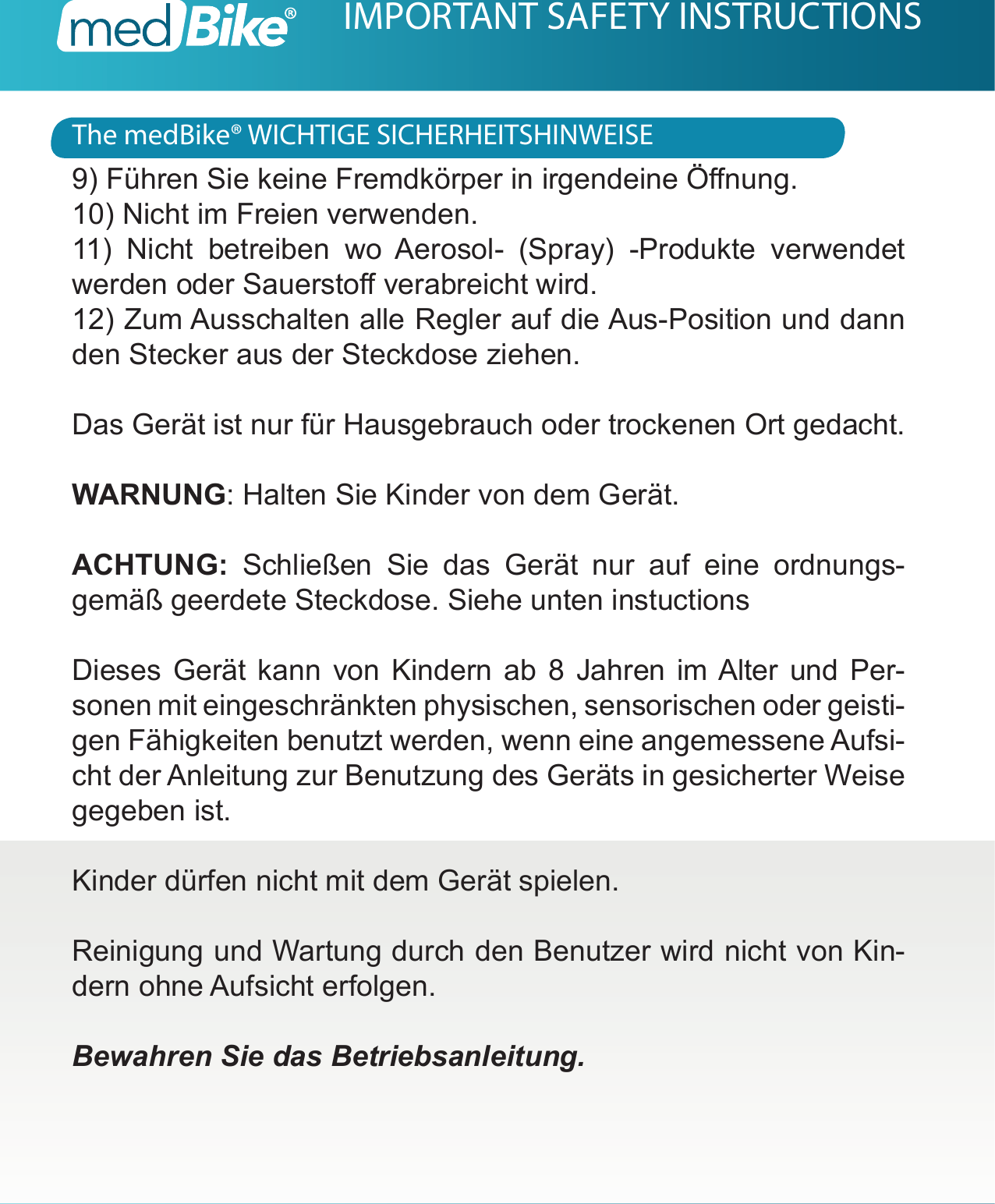 The medBike&reg; WICHTIGE SICHERHEITSHINWEISEIMPORTANT SAFETY INSTRUCTIONS9) F&uuml;hren Sie keine Fremdk&ouml;rper in irgendeine &Ouml;nung.10) Nicht im Freien verwenden.11) Nicht betreiben wo Aerosol- (Spray) -Produkte verwendet werden oder Sauersto verabreicht wird.12) Zum Ausschalten alle Regler auf die Aus-Position und dann den Stecker aus der Steckdose ziehen.Das Ger&auml;t ist nur f&uuml;r Hausgebrauch oder trockenen Ort gedacht.WARNUNG: Halten Sie Kinder von dem Ger&auml;t.ACHTUNG: Schlie&szlig;en Sie das Ger&auml;t nur auf eine ordnungs-gem&auml;&szlig; geerdete Steckdose. Siehe unten instuctionsDieses Ger&auml;t kann von Kindern ab 8 Jahren im Alter und Per-sonen mit eingeschr&auml;nkten physischen, sensorischen oder geisti-gen F&auml;higkeiten benutzt werden, wenn eine angemessene Aufsi-cht der Anleitung zur Benutzung des Ger&auml;ts in gesicherter Weise gegeben ist. Kinder d&uuml;rfen nicht mit dem Ger&auml;t spielen.Reinigung und Wartung durch den Benutzer wird nicht von Kin-dern ohne Aufsicht erfolgen.Bewahren Sie das Betriebsanleitung.