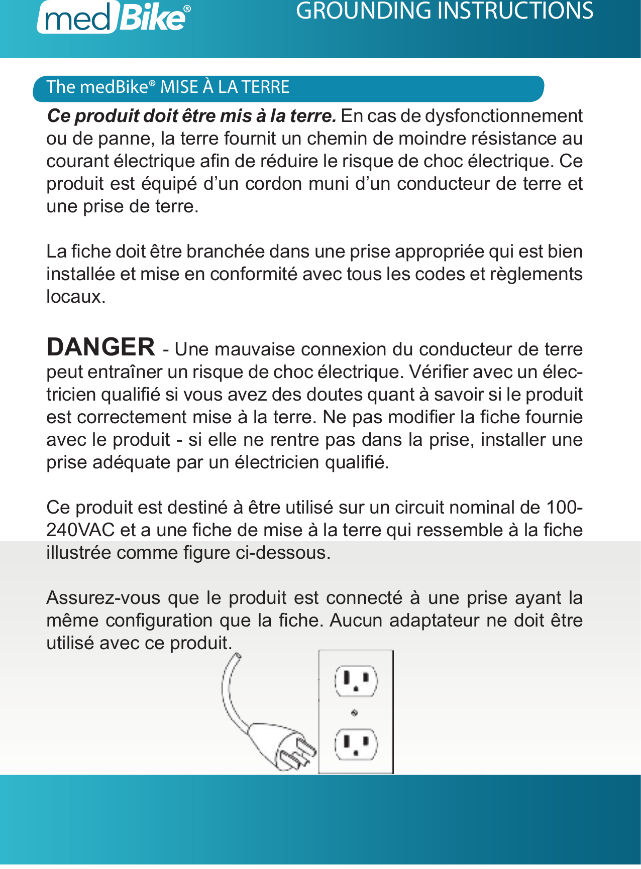 The medBike&reg; MISE &Agrave; LA TERREGROUNDING INSTRUCTIONSCe produit doit &ecirc;tre mis &agrave; la terre. En cas de dysfonctionnement ou de panne, la terre fournit un chemin de moindre r&eacute;sistance au courant &eacute;lectrique an de r&eacute;duire le risque de choc &eacute;lectrique. Ce produit est &eacute;quip&eacute; d&rsquo;un cordon muni d&rsquo;un conducteur de terre et une prise de terre.La che doit &ecirc;tre branch&eacute;e dans une prise appropri&eacute;e qui est bien install&eacute;e et mise en conformit&eacute; avec tous les codes et r&egrave;glements locaux.DANGER - Une mauvaise connexion du conducteur de terre peut entra&icirc;ner un risque de choc &eacute;lectrique. V&eacute;rier avec un &eacute;lec-tricien quali&eacute; si vous avez des doutes quant &agrave; savoir si le produit est correctement mise &agrave; la terre. Ne pas modier la che fournie avec le produit - si elle ne rentre pas dans la prise, installer une prise ad&eacute;quate par un &eacute;lectricien quali&eacute;.Ce produit est destin&eacute; &agrave; &ecirc;tre utilis&eacute; sur un circuit nominal de 100-240VAC et a une che de mise &agrave; la terre qui ressemble &agrave; la che illustr&eacute;e comme gure ci-dessous.Assurez-vous que le produit est connect&eacute; &agrave; une prise ayant la m&ecirc;me conguration que la che. Aucun adaptateur ne doit &ecirc;tre utilis&eacute; avec ce produit.