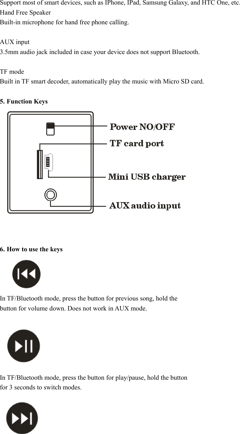 Support most of smart devices, such as IPhone, IPad, Samsung Galaxy, and HTC One, etc.   Hand Free Speaker   Built-in microphone for hand free phone calling.  AUX input 3.5mm audio jack included in case your device does not support Bluetooth.  TF mode Built in TF smart decoder, automatically play the music with Micro SD card.    5. Function Keys     6. How to use the keys   In TF/Bluetooth mode, press the button for previous song, hold the button for volume down. Does not work in AUX mode.  In TF/Bluetooth mode, press the button for play/pause, hold the button for 3 seconds to switch modes.  