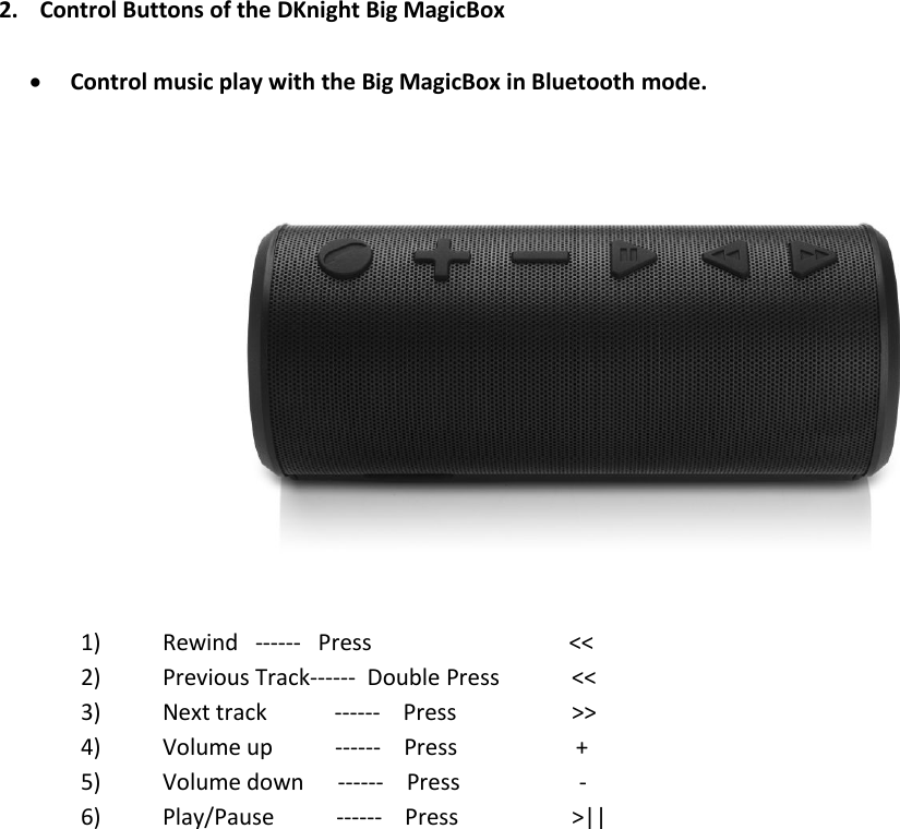 2. Control Buttons of the DKnight Big MagicBoxControl music play with the Big MagicBox in Bluetooth mode.1) Rewind ------ Press &lt;&lt;2) Previous Track------ Double Press &lt;&lt;3) Next track ------ Press &gt;&gt;4) Volume up ------ Press +5) Volume down ------ Press -6) Play/Pause ------ Press &gt;||