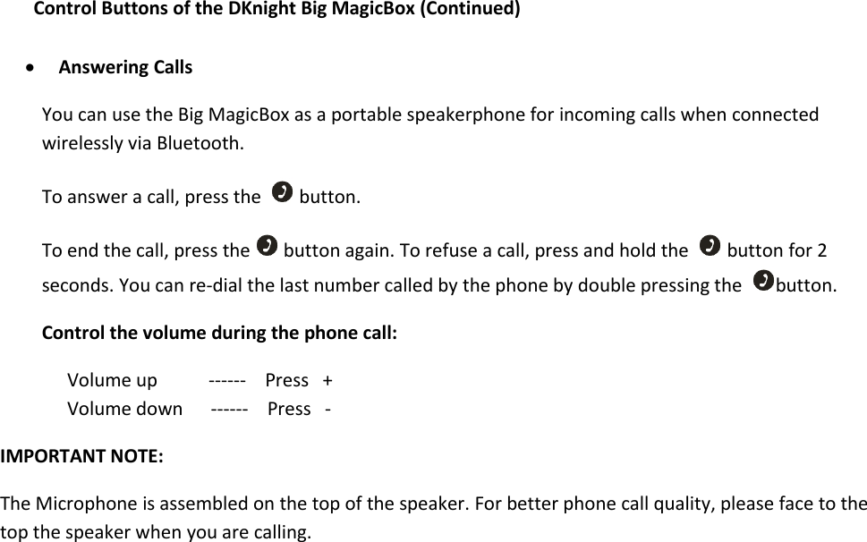 Control Buttons of the DKnight Big MagicBox (Continued)Answering CallsYou can use the Big MagicBox as a portable speakerphone for incoming calls when connectedwirelessly via Bluetooth.To answer a call, press the button.To end the call, press the button again. To refuse a call, press and hold the button for 2seconds. You can re-dial the last number called by the phone by double pressing the button.Control the volume during the phone call:Volume up ------ Press +Volume down ------ Press -IMPORTANT NOTE:The Microphone is assembled on the top of the speaker. For better phone call quality, please face to thetop the speaker when you are calling.