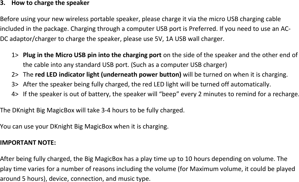 3. How to charge the speakerBefore using your new wireless portable speaker, please charge it via the micro USB charging cableincluded in the package. Charging through a computer USB port is Preferred. If you need to use an AC-DC adaptor/charger to charge the speaker, please use 5V, 1A USB wall charger.1&gt; Plug in the Micro USB pin into the charging port on the side of the speaker and the other end ofthe cable into any standard USB port. (Such as a computer USB charger)2&gt; The red LED indicator light (underneath power button) will be turned on when it is charging.3&gt; After the speaker being fully charged, the red LED light will be turned off automatically.4&gt; If the speaker is out of battery, the speaker will “beep” every 2 minutes to remind for a recharge.The DKnight Big MagicBox will take 3-4 hours to be fully charged.You can use your DKnight Big MagicBox when it is charging.IMPORTANT NOTE:After being fully charged, the Big MagicBox has a play time up to 10 hours depending on volume. Theplay time varies for a number of reasons including the volume (for Maximum volume, it could be playedaround 5 hours), device, connection, and music type.