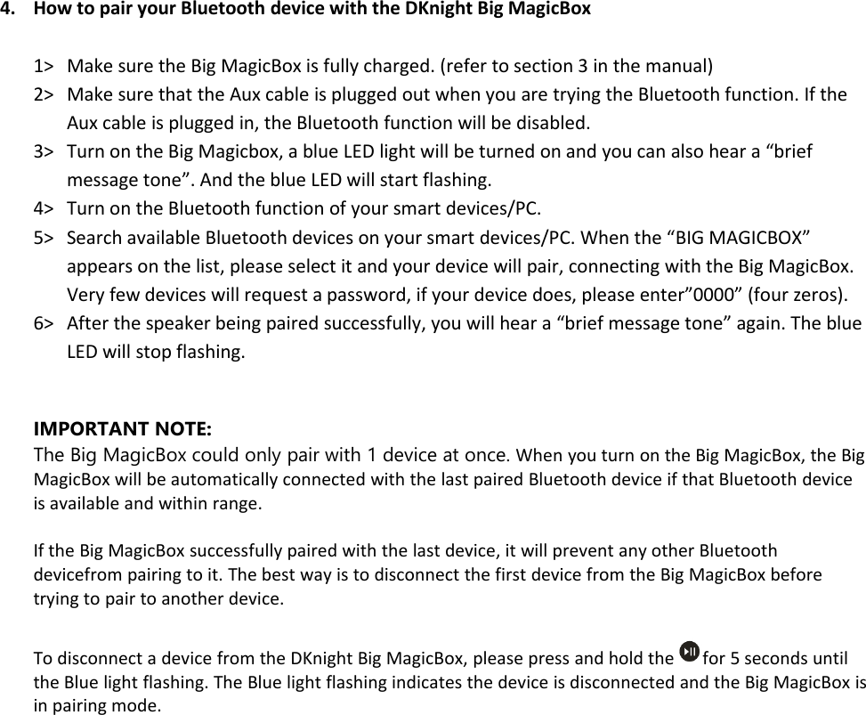 4. How to pair your Bluetooth device with the DKnight Big MagicBox1&gt; Make sure the Big MagicBox is fully charged. (refer to section 3 in the manual)2&gt; Make sure that the Aux cable is plugged out when you are trying the Bluetooth function. If theAux cable is plugged in, the Bluetooth function will be disabled.3&gt; Turn on the Big Magicbox, a blue LED light will be turned on and you can also hear a “briefmessage tone”. And the blue LED will start flashing.4&gt; Turn on the Bluetooth function of your smart devices/PC.5&gt; Search available Bluetooth devices on your smart devices/PC. When the “BIG MAGICBOX”appears on the list, please select it and your device will pair, connecting with the Big MagicBox.Very few devices will request a password, if your device does, please enter”0000” (four zeros).6&gt; After the speaker being paired successfully, you will hear a “brief message tone” again. The blueLED will stop flashing.IMPORTANT NOTE:The Big MagicBox could only pair with 1 device at once. When you turn on the Big MagicBox, the BigMagicBox will be automatically connected with the last paired Bluetooth device if that Bluetooth deviceis available and within range.If the Big MagicBox successfully paired with the last device, it will prevent any other Bluetoothdevicefrom pairing to it. The best way is to disconnect the first device from the Big MagicBox beforetrying to pair to another device.To disconnect a device from the DKnight Big MagicBox, please press and hold the for 5 seconds untilthe Blue light flashing. The Blue light flashing indicates the device is disconnected and the Big MagicBox isin pairing mode.