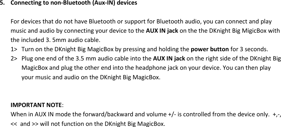 5. Connecting to non-Bluetooth (Aux-IN) devicesFor devices that do not have Bluetooth or support for Bluetooth audio, you can connect and playmusic and audio by connecting your device to the AUX IN jack on the the DKnight Big MigicBox withthe included 3. 5mm audio cable.1&gt; Turn on the DKnight Big MagicBox by pressing and holding the power button for 3 seconds.2&gt; Plug one end of the 3.5 mm audio cable into the AUX IN jack on the right side of the DKnight BigMagicBox and plug the other end into the headphone jack on your device. You can then playyour music and audio on the DKnight Big MagicBox.IMPORTANT NOTE:When in AUX IN mode the forward/backward and volume +/- is controlled from the device only. +,-,&lt;&lt; and &gt;&gt; will not function on the DKnight Big MagicBox.