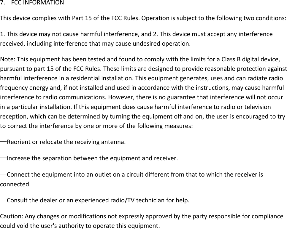 7. FCC INFORMATIONThis device complies with Part 15 of the FCC Rules. Operation is subject to the following two conditions:1. This device may not cause harmful interference, and 2. This device must accept any interferencereceived, including interference that may cause undesired operation.Note: This equipment has been tested and found to comply with the limits for a Class B digital device,pursuant to part 15 of the FCC Rules. These limits are designed to provide reasonable protection againstharmful interference in a residential installation. This equipment generates, uses and can radiate radiofrequency energy and, if not installed and used in accordance with the instructions, may cause harmfulinterference to radio communications. However, there is no guarantee that interference will not occurin a particular installation. If this equipment does cause harmful interference to radio or televisionreception, which can be determined by turning the equipment off and on, the user is encouraged to tryto correct the interference by one or more of the following measures:—Reorient or relocate the receiving antenna.—Increase the separation between the equipment and receiver.—Connect the equipment into an outlet on a circuit different from that to which the receiver isconnected.—Consult the dealer or an experienced radio/TV technician for help.Caution: Any changes or modifications not expressly approved by the party responsible for compliancecould void the user&apos;s authority to operate this equipment.