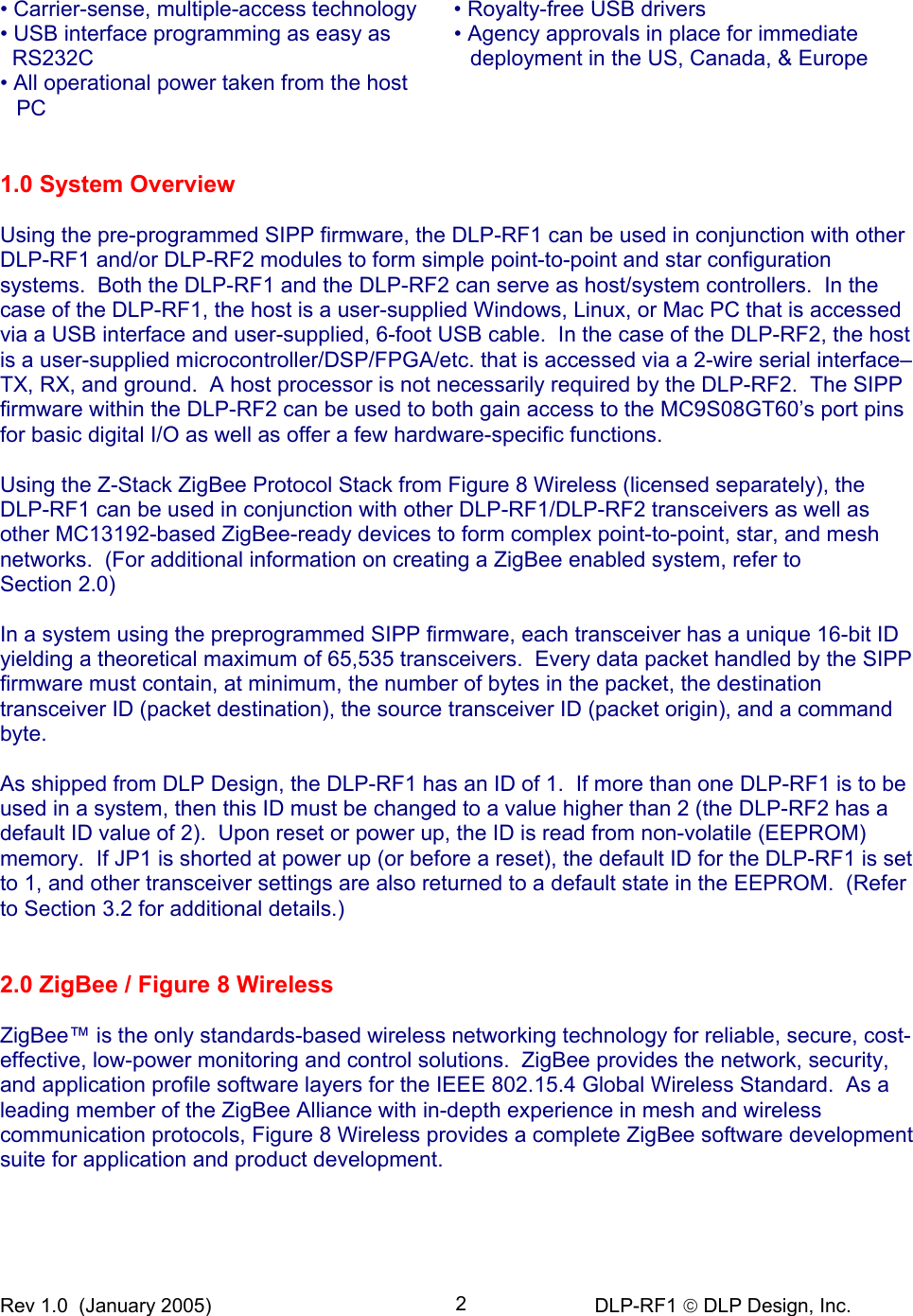 Rev 1.0  (January 2005)     DLP-RF1  DLP Design, Inc. 2 • Carrier-sense, multiple-access technology  • Royalty-free USB drivers • USB interface programming as easy as RS232C • Agency approvals in place for immediate deployment in the US, Canada, &amp; Europe • All operational power taken from the host PC    1.0 System Overview  Using the pre-programmed SIPP firmware, the DLP-RF1 can be used in conjunction with other DLP-RF1 and/or DLP-RF2 modules to form simple point-to-point and star configuration systems.  Both the DLP-RF1 and the DLP-RF2 can serve as host/system controllers.  In the case of the DLP-RF1, the host is a user-supplied Windows, Linux, or Mac PC that is accessed via a USB interface and user-supplied, 6-foot USB cable.  In the case of the DLP-RF2, the host is a user-supplied microcontroller/DSP/FPGA/etc. that is accessed via a 2-wire serial interface–TX, RX, and ground.  A host processor is not necessarily required by the DLP-RF2.  The SIPP firmware within the DLP-RF2 can be used to both gain access to the MC9S08GT60’s port pins for basic digital I/O as well as offer a few hardware-specific functions.  Using the Z-Stack ZigBee Protocol Stack from Figure 8 Wireless (licensed separately), the  DLP-RF1 can be used in conjunction with other DLP-RF1/DLP-RF2 transceivers as well as other MC13192-based ZigBee-ready devices to form complex point-to-point, star, and mesh networks.  (For additional information on creating a ZigBee enabled system, refer to  Section 2.0)  In a system using the preprogrammed SIPP firmware, each transceiver has a unique 16-bit ID yielding a theoretical maximum of 65,535 transceivers.  Every data packet handled by the SIPP firmware must contain, at minimum, the number of bytes in the packet, the destination transceiver ID (packet destination), the source transceiver ID (packet origin), and a command byte.  As shipped from DLP Design, the DLP-RF1 has an ID of 1.  If more than one DLP-RF1 is to be used in a system, then this ID must be changed to a value higher than 2 (the DLP-RF2 has a default ID value of 2).  Upon reset or power up, the ID is read from non-volatile (EEPROM) memory.  If JP1 is shorted at power up (or before a reset), the default ID for the DLP-RF1 is set to 1, and other transceiver settings are also returned to a default state in the EEPROM.  (Refer to Section 3.2 for additional details.)   2.0 ZigBee / Figure 8 Wireless  ZigBee™ is the only standards-based wireless networking technology for reliable, secure, cost-effective, low-power monitoring and control solutions.  ZigBee provides the network, security, and application profile software layers for the IEEE 802.15.4 Global Wireless Standard.  As a leading member of the ZigBee Alliance with in-depth experience in mesh and wireless communication protocols, Figure 8 Wireless provides a complete ZigBee software development suite for application and product development.    