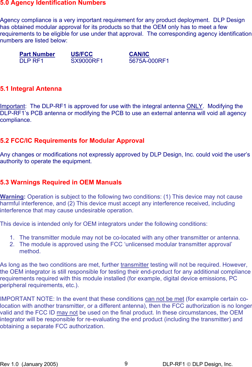 Rev 1.0  (January 2005)     DLP-RF1  DLP Design, Inc. 95.0 Agency Identification Numbers  Agency compliance is a very important requirement for any product deployment.  DLP Design has obtained modular approval for its products so that the OEM only has to meet a few requirements to be eligible for use under that approval.  The corresponding agency identification numbers are listed below:   Part Number  US/FCC  CAN/IC   DLP RF1  SX9000RF1  5675A-000RF1          5.1 Integral Antenna   Important:  The DLP-RF1 is approved for use with the integral antenna ONLY.  Modifying the DLP-RF1’s PCB antenna or modifying the PCB to use an external antenna will void all agency compliance.   5.2 FCC/IC Requirements for Modular Approval  Any changes or modifications not expressly approved by DLP Design, Inc. could void the user’s authority to operate the equipment.   5.3 Warnings Required in OEM Manuals  Warning: Operation is subject to the following two conditions: (1) This device may not cause harmful interference, and (2) This device must accept any interference received, including interference that may cause undesirable operation.  This device is intended only for OEM integrators under the following conditions:  1.  The transmitter module may not be co-located with any other transmitter or antenna. 2.  The module is approved using the FCC ‘unlicensed modular transmitter approval’ method.  As long as the two conditions are met, further transmitter testing will not be required. However, the OEM integrator is still responsible for testing their end-product for any additional compliance requirements required with this module installed (for example, digital device emissions, PC peripheral requirements, etc.).  IMPORTANT NOTE: In the event that these conditions can not be met (for example certain co-location with another transmitter, or a different antenna), then the FCC authorization is no longer valid and the FCC ID may not be used on the final product. In these circumstances, the OEM integrator will be responsible for re-evaluating the end product (including the transmitter) and obtaining a separate FCC authorization.   