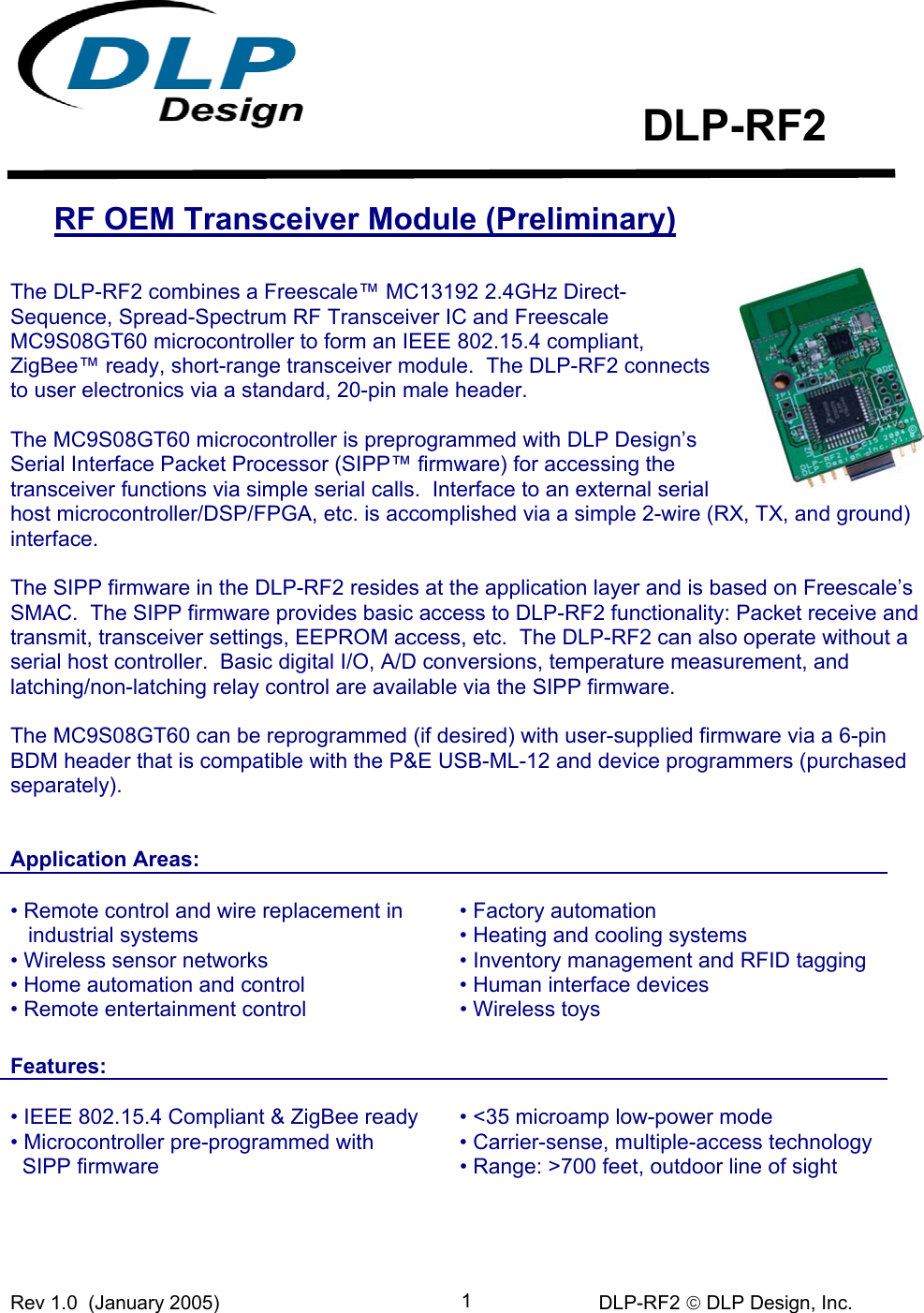 Rev 1.0  (January 2005)     DLP-RF2  DLP Design, Inc. 1     DLP-RF2  RF OEM Transceiver Module (Preliminary)  The DLP-RF2 combines a Freescale™ MC13192 2.4GHz Direct-Sequence, Spread-Spectrum RF Transceiver IC and Freescale MC9S08GT60 microcontroller to form an IEEE 802.15.4 compliant, ZigBee™ ready, short-range transceiver module.  The DLP-RF2 connects to user electronics via a standard, 20-pin male header.  The MC9S08GT60 microcontroller is preprogrammed with DLP Design’s Serial Interface Packet Processor (SIPP™ firmware) for accessing the transceiver functions via simple serial calls.  Interface to an external serial host microcontroller/DSP/FPGA, etc. is accomplished via a simple 2-wire (RX, TX, and ground) interface.  The SIPP firmware in the DLP-RF2 resides at the application layer and is based on Freescale’s SMAC.  The SIPP firmware provides basic access to DLP-RF2 functionality: Packet receive and transmit, transceiver settings, EEPROM access, etc.  The DLP-RF2 can also operate without a serial host controller.  Basic digital I/O, A/D conversions, temperature measurement, and latching/non-latching relay control are available via the SIPP firmware.  The MC9S08GT60 can be reprogrammed (if desired) with user-supplied firmware via a 6-pin BDM header that is compatible with the P&amp;E USB-ML-12 and device programmers (purchased separately).     Application Areas:      • Remote control and wire replacement in     industrial systems • Wireless sensor networks • Home automation and control • Factory automation  • Heating and cooling systems • Inventory management and RFID tagging • Human interface devices • Remote entertainment control  • Wireless toys   Features:    • IEEE 802.15.4 Compliant &amp; ZigBee ready • Microcontroller pre-programmed with • &lt;35 microamp low-power mode • Carrier-sense, multiple-access technology   SIPP firmware  • Range: &gt;700 feet, outdoor line of sight 