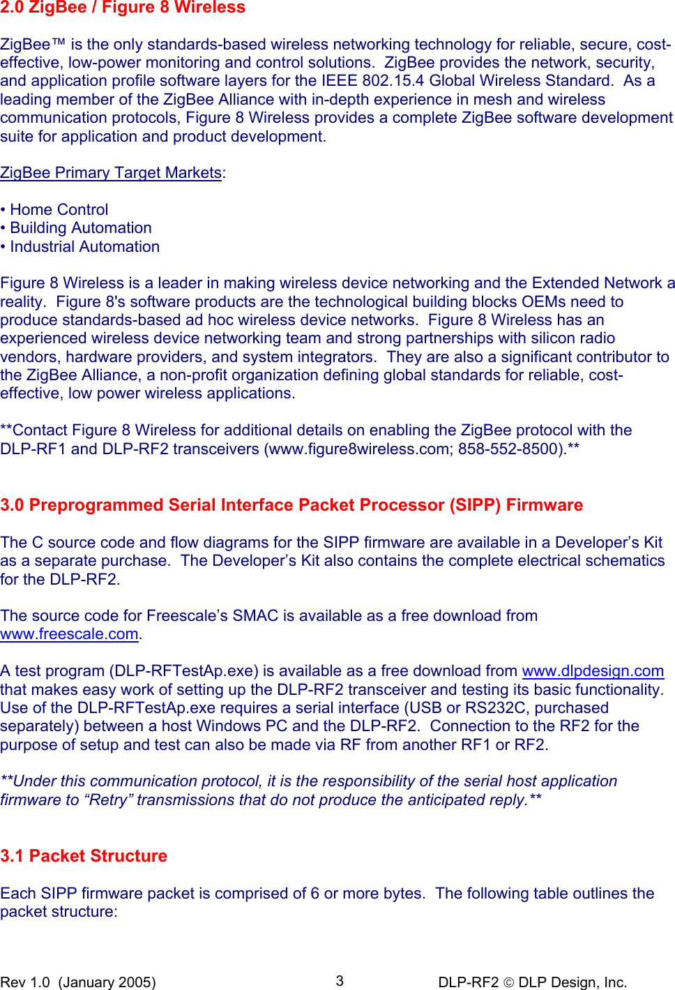 Rev 1.0  (January 2005)     DLP-RF2  DLP Design, Inc. 32.0 ZigBee / Figure 8 Wireless  ZigBee™ is the only standards-based wireless networking technology for reliable, secure, cost-effective, low-power monitoring and control solutions.  ZigBee provides the network, security, and application profile software layers for the IEEE 802.15.4 Global Wireless Standard.  As a leading member of the ZigBee Alliance with in-depth experience in mesh and wireless communication protocols, Figure 8 Wireless provides a complete ZigBee software development suite for application and product development.   ZigBee Primary Target Markets:   • Home Control  • Building Automation  • Industrial Automation   Figure 8 Wireless is a leader in making wireless device networking and the Extended Network a reality.  Figure 8&apos;s software products are the technological building blocks OEMs need to produce standards-based ad hoc wireless device networks.  Figure 8 Wireless has an experienced wireless device networking team and strong partnerships with silicon radio vendors, hardware providers, and system integrators.  They are also a significant contributor to the ZigBee Alliance, a non-profit organization defining global standards for reliable, cost-effective, low power wireless applications.  **Contact Figure 8 Wireless for additional details on enabling the ZigBee protocol with the  DLP-RF1 and DLP-RF2 transceivers (www.figure8wireless.com; 858-552-8500).**     3.0 Preprogrammed Serial Interface Packet Processor (SIPP) Firmware  The C source code and flow diagrams for the SIPP firmware are available in a Developer’s Kit as a separate purchase.  The Developer’s Kit also contains the complete electrical schematics for the DLP-RF2.  The source code for Freescale’s SMAC is available as a free download from www.freescale.com.  A test program (DLP-RFTestAp.exe) is available as a free download from www.dlpdesign.com that makes easy work of setting up the DLP-RF2 transceiver and testing its basic functionality.  Use of the DLP-RFTestAp.exe requires a serial interface (USB or RS232C, purchased separately) between a host Windows PC and the DLP-RF2.  Connection to the RF2 for the purpose of setup and test can also be made via RF from another RF1 or RF2.  **Under this communication protocol, it is the responsibility of the serial host application firmware to “Retry” transmissions that do not produce the anticipated reply.**   3.1 Packet Structure  Each SIPP firmware packet is comprised of 6 or more bytes.  The following table outlines the packet structure: 