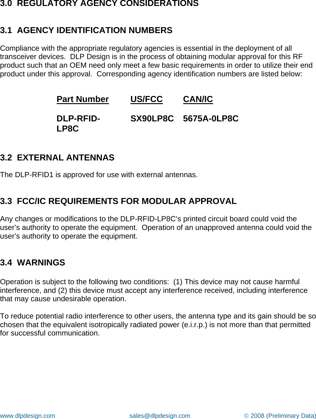 www.dlpdesign.com                                           sales@dlpdesign.com                               © 2008 (Preliminary Data)    3.0  REGULATORY AGENCY CONSIDERATIONS   3.1  AGENCY IDENTIFICATION NUMBERS  Compliance with the appropriate regulatory agencies is essential in the deployment of all transceiver devices.  DLP Design is in the process of obtaining modular approval for this RF product such that an OEM need only meet a few basic requirements in order to utilize their end product under this approval.  Corresponding agency identification numbers are listed below:  Part Number         US/FCC  CAN/IC  DLP-RFID-LP8C        SX90LP8C  5675A-0LP8C   3.2  EXTERNAL ANTENNAS   The DLP-RFID1 is approved for use with external antennas.     3.3  FCC/IC REQUIREMENTS FOR MODULAR APPROVAL  Any changes or modifications to the DLP-RFID-LP8C’s printed circuit board could void the user’s authority to operate the equipment.  Operation of an unapproved antenna could void the user’s authority to operate the equipment.   3.4  WARNINGS  Operation is subject to the following two conditions:  (1) This device may not cause harmful interference, and (2) this device must accept any interference received, including interference that may cause undesirable operation.  To reduce potential radio interference to other users, the antenna type and its gain should be so chosen that the equivalent isotropically radiated power (e.i.r.p.) is not more than that permitted for successful communication.   