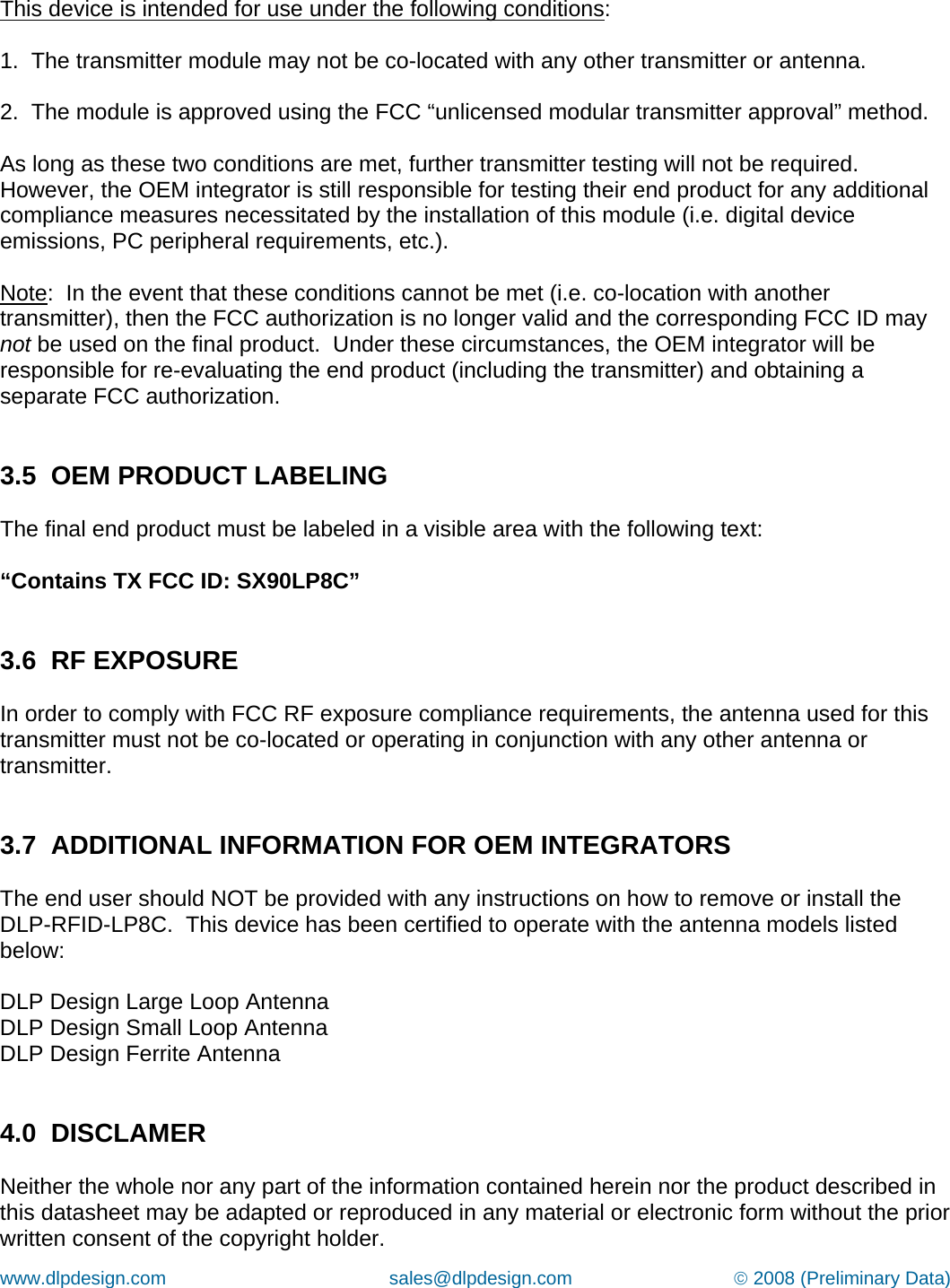 www.dlpdesign.com                                           sales@dlpdesign.com                               © 2008 (Preliminary Data)   This device is intended for use under the following conditions:  1.  The transmitter module may not be co-located with any other transmitter or antenna.  2.  The module is approved using the FCC “unlicensed modular transmitter approval” method.  As long as these two conditions are met, further transmitter testing will not be required.  However, the OEM integrator is still responsible for testing their end product for any additional compliance measures necessitated by the installation of this module (i.e. digital device emissions, PC peripheral requirements, etc.).  Note:  In the event that these conditions cannot be met (i.e. co-location with another transmitter), then the FCC authorization is no longer valid and the corresponding FCC ID may not be used on the final product.  Under these circumstances, the OEM integrator will be responsible for re-evaluating the end product (including the transmitter) and obtaining a separate FCC authorization.   3.5  OEM PRODUCT LABELING  The final end product must be labeled in a visible area with the following text:  “Contains TX FCC ID: SX90LP8C”   3.6  RF EXPOSURE  In order to comply with FCC RF exposure compliance requirements, the antenna used for this transmitter must not be co-located or operating in conjunction with any other antenna or transmitter.   3.7  ADDITIONAL INFORMATION FOR OEM INTEGRATORS  The end user should NOT be provided with any instructions on how to remove or install the DLP-RFID-LP8C.  This device has been certified to operate with the antenna models listed below:  DLP Design Large Loop Antenna DLP Design Small Loop Antenna DLP Design Ferrite Antenna   4.0  DISCLAMER  Neither the whole nor any part of the information contained herein nor the product described in this datasheet may be adapted or reproduced in any material or electronic form without the prior written consent of the copyright holder. 