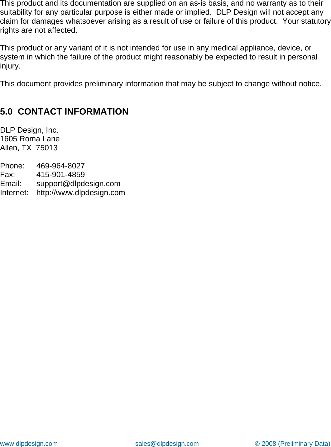 www.dlpdesign.com                                           sales@dlpdesign.com                               © 2008 (Preliminary Data)   This product and its documentation are supplied on an as-is basis, and no warranty as to their suitability for any particular purpose is either made or implied.  DLP Design will not accept any claim for damages whatsoever arising as a result of use or failure of this product.  Your statutory rights are not affected.  This product or any variant of it is not intended for use in any medical appliance, device, or system in which the failure of the product might reasonably be expected to result in personal injury.  This document provides preliminary information that may be subject to change without notice.   5.0  CONTACT INFORMATION  DLP Design, Inc. 1605 Roma Lane Allen, TX  75013  Phone:   469-964-8027 Fax:   415-901-4859 Email:   support@dlpdesign.com Internet:   http://www.dlpdesign.com    