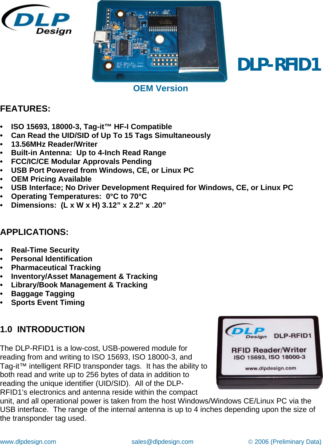 www.dlpdesign.com                                           sales@dlpdesign.com                               © 2006 (Preliminary Data)    OEM Version   DLP-RFID1 FEATURES:  •    ISO 15693, 18000-3, Tag-it™ HF-I Compatible •    Can Read the UID/SID of Up To 15 Tags Simultaneously •    13.56MHz Reader/Writer •    Built-in Antenna:  Up to 4-Inch Read Range  •    FCC/IC/CE Modular Approvals Pending   •    USB Port Powered from Windows, CE, or Linux PC    •    OEM Pricing Available •    USB Interface; No Driver Development Required for Windows, CE, or Linux PC •    Operating Temperatures:  0°C to 70°C  •    Dimensions:  (L x W x H) 3.12” x 2.2” x .20”   APPLICATIONS:  •    Real-Time Security •    Personal Identification •    Pharmaceutical Tracking •    Inventory/Asset Management &amp; Tracking •    Library/Book Management &amp; Tracking •    Baggage Tagging •    Sports Event Timing    1.0  INTRODUCTION  The DLP-RFID1 is a low-cost, USB-powered module for reading from and writing to ISO 15693, ISO 18000-3, and  Tag-it™ intelligent RFID transponder tags.  It has the ability to both read and write up to 256 bytes of data in addition to reading the unique identifier (UID/SID).  All of the DLP-RFID1’s electronics and antenna reside within the compact unit, and all operational power is taken from the host Windows/Windows CE/Linux PC via the USB interface.  The range of the internal antenna is up to 4 inches depending upon the size of the transponder tag used.    