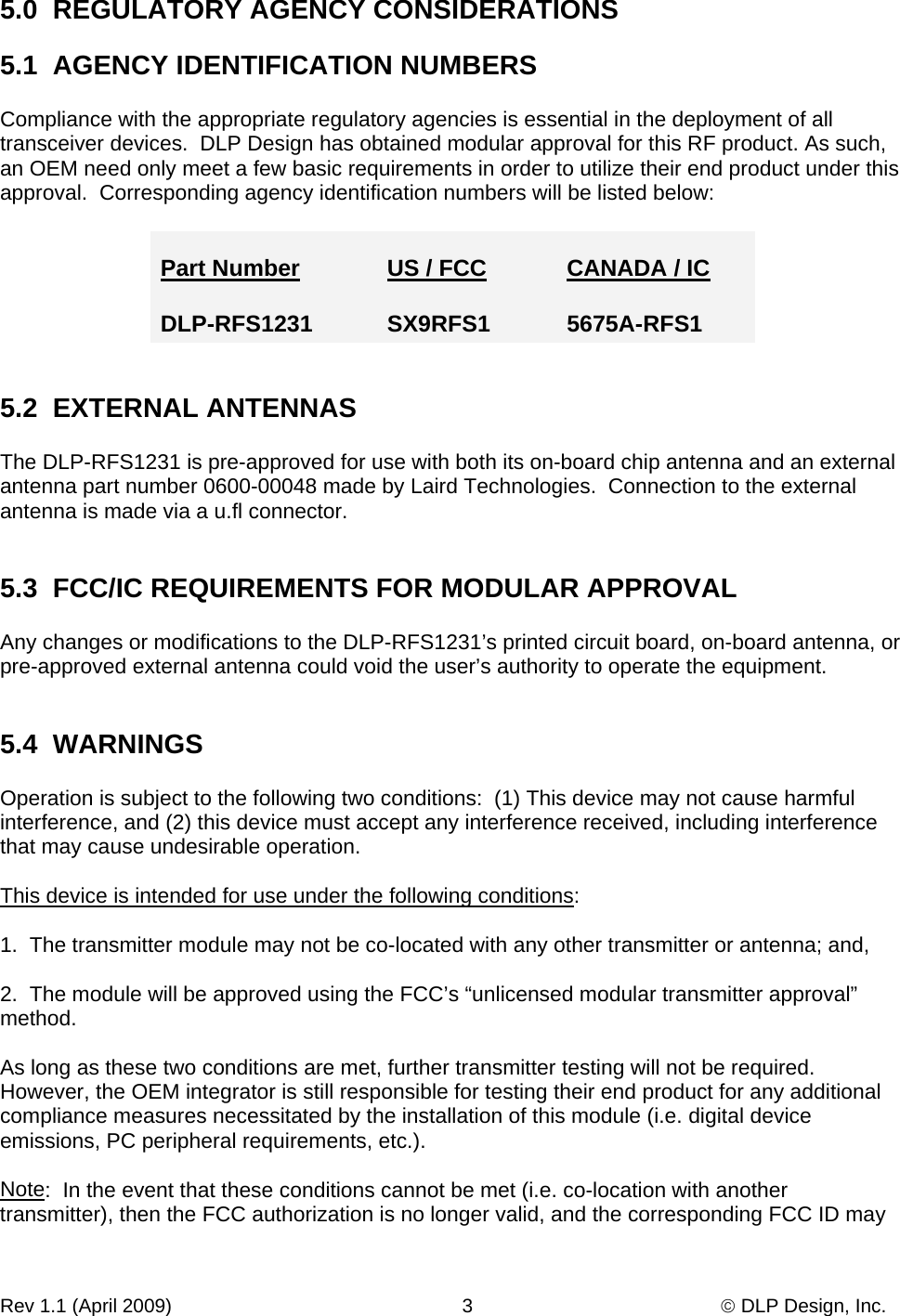Rev 1.1 (April 2009)                                                      3                                              © DLP Design, Inc. 5.0  REGULATORY AGENCY CONSIDERATIONS  5.1  AGENCY IDENTIFICATION NUMBERS  Compliance with the appropriate regulatory agencies is essential in the deployment of all transceiver devices.  DLP Design has obtained modular approval for this RF product. As such,  an OEM need only meet a few basic requirements in order to utilize their end product under this approval.  Corresponding agency identification numbers will be listed below:  Part Number     US / FCC  CANADA / IC  DLP-RFS1231     SX9RFS1  5675A-RFS1   5.2  EXTERNAL ANTENNAS  The DLP-RFS1231 is pre-approved for use with both its on-board chip antenna and an external antenna part number 0600-00048 made by Laird Technologies.  Connection to the external antenna is made via a u.fl connector.   5.3  FCC/IC REQUIREMENTS FOR MODULAR APPROVAL  Any changes or modifications to the DLP-RFS1231’s printed circuit board, on-board antenna, or pre-approved external antenna could void the user’s authority to operate the equipment.   5.4  WARNINGS  Operation is subject to the following two conditions:  (1) This device may not cause harmful interference, and (2) this device must accept any interference received, including interference that may cause undesirable operation.  This device is intended for use under the following conditions:  1.  The transmitter module may not be co-located with any other transmitter or antenna; and,  2.  The module will be approved using the FCC’s “unlicensed modular transmitter approval” method.  As long as these two conditions are met, further transmitter testing will not be required.  However, the OEM integrator is still responsible for testing their end product for any additional compliance measures necessitated by the installation of this module (i.e. digital device emissions, PC peripheral requirements, etc.).  Note:  In the event that these conditions cannot be met (i.e. co-location with another transmitter), then the FCC authorization is no longer valid, and the corresponding FCC ID may 