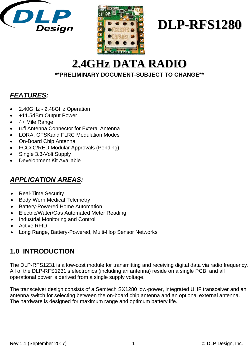 Rev 1.1 (September 2017)                                                 1                                                   DLP Design, Inc. DDLLPP--RRFFSS11228800    22..44GGHHzz  DDAATTAA  RRAADDIIOO  **PRELIMINARY DOCUMENT-SUBJECT TO CHANGE**   FEATURES:    2.40GHz - 2.48GHz Operation   +11.5dBm Output Power   4+ Mile Range    u.fl Antenna Connector for Exteral Antenna   LORA, GFSKand FLRC Modulation Modes   On-Board Chip Antenna    FCC/IC/RED Modular Approvals (Pending)   Single 3.3-Volt Supply   Development Kit Available   APPLICATION AREAS:   Real-Time Security   Body-Worn Medical Telemetry   Battery-Powered Home Automation   Electric/Water/Gas Automated Meter Reading   Industrial Monitoring and Control  Active RFID   Long Range, Battery-Powered, Multi-Hop Sensor Networks   1.0  INTRODUCTION    The DLP-RFS1231 is a low-cost module for transmitting and receiving digital data via radio frequency.  All of the DLP-RFS1231’s electronics (including an antenna) reside on a single PCB, and all operational power is derived from a single supply voltage.  The transceiver design consists of a Semtech SX1280 low-power, integrated UHF transceiver and an antenna switch for selecting between the on-board chip antenna and an optional external antenna.  The hardware is designed for maximum range and optimum battery life.      