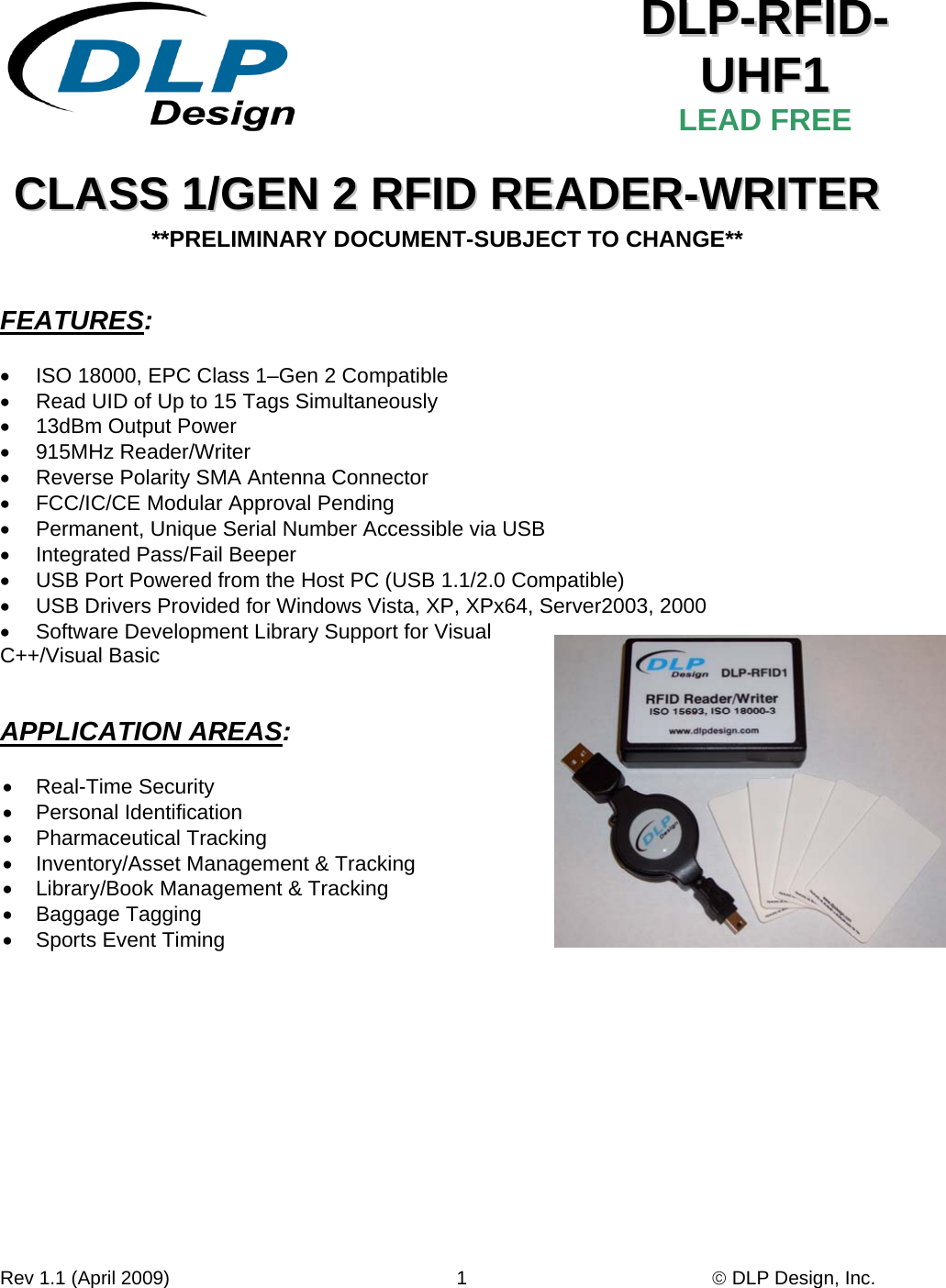 Rev 1.1 (April 2009)                                                      1                                              © DLP Design, Inc.    DDLLPP--RRFFIIDD--UUHHFF11  LEAD FREE CCLLAASSSS  11//GGEENN  22  RRFFIIDD  RREEAADDEERR--WWRRIITTEERR  **PRELIMINARY DOCUMENT-SUBJECT TO CHANGE**   FEATURES:  •  ISO 18000, EPC Class 1–Gen 2 Compatible •  Read UID of Up to 15 Tags Simultaneously •  13dBm Output Power • 915MHz Reader/Writer •  Reverse Polarity SMA Antenna Connector  •  FCC/IC/CE Modular Approval Pending    •  Permanent, Unique Serial Number Accessible via USB •  Integrated Pass/Fail Beeper •  USB Port Powered from the Host PC (USB 1.1/2.0 Compatible) •  USB Drivers Provided for Windows Vista, XP, XPx64, Server2003, 2000 •  Software Development Library Support for Visual C++/Visual Basic   APPLICATION AREAS:  • Real-Time Security • Personal Identification • Pharmaceutical Tracking •  Inventory/Asset Management &amp; Tracking •  Library/Book Management &amp; Tracking • Baggage Tagging •  Sports Event Timing   