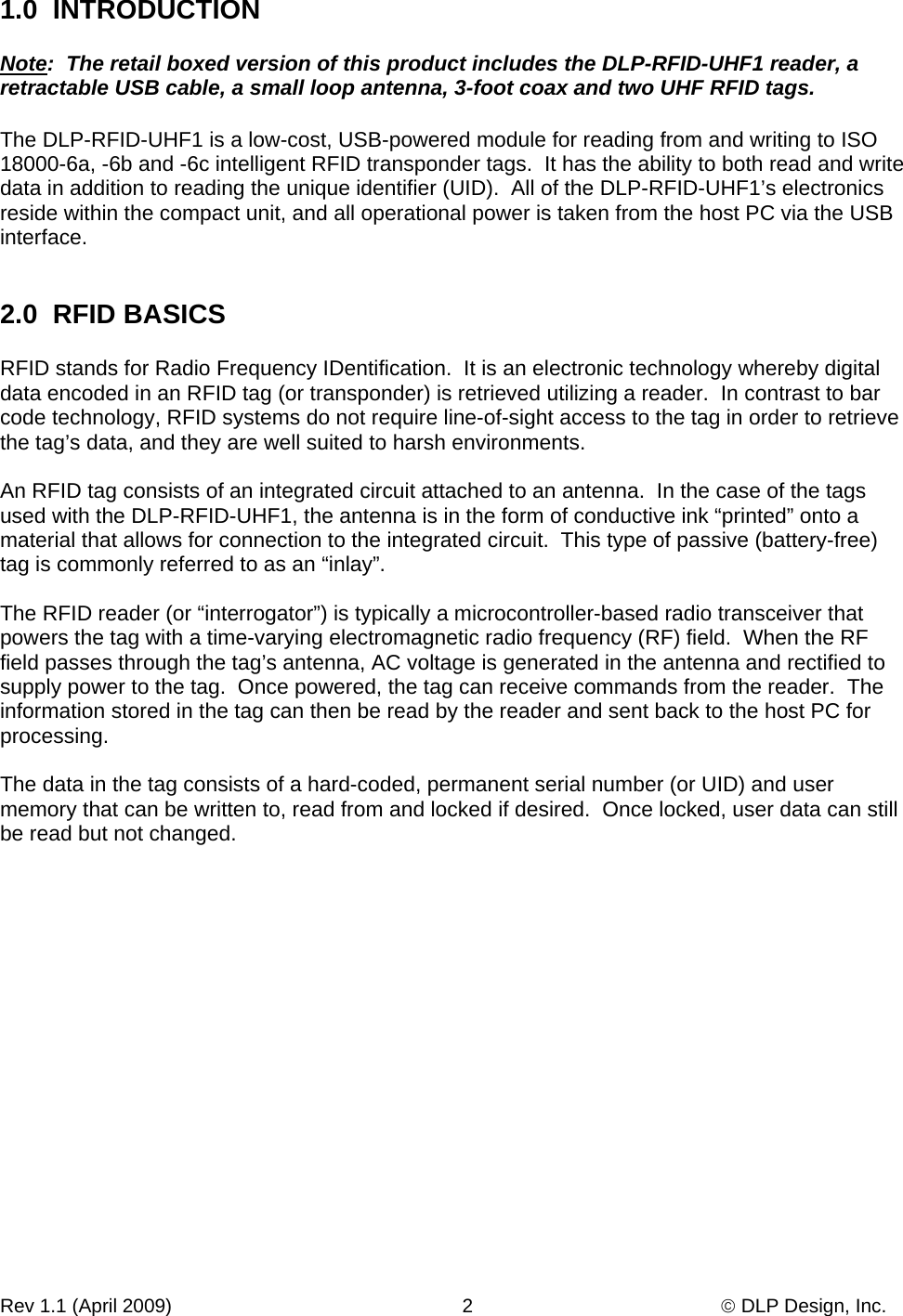 Rev 1.1 (April 2009)                                                      2                                              © DLP Design, Inc. 1.0  INTRODUCTION    Note:  The retail boxed version of this product includes the DLP-RFID-UHF1 reader, a retractable USB cable, a small loop antenna, 3-foot coax and two UHF RFID tags.  The DLP-RFID-UHF1 is a low-cost, USB-powered module for reading from and writing to ISO 18000-6a, -6b and -6c intelligent RFID transponder tags.  It has the ability to both read and write data in addition to reading the unique identifier (UID).  All of the DLP-RFID-UHF1’s electronics reside within the compact unit, and all operational power is taken from the host PC via the USB interface.   2.0  RFID BASICS  RFID stands for Radio Frequency IDentification.  It is an electronic technology whereby digital data encoded in an RFID tag (or transponder) is retrieved utilizing a reader.  In contrast to bar code technology, RFID systems do not require line-of-sight access to the tag in order to retrieve the tag’s data, and they are well suited to harsh environments.  An RFID tag consists of an integrated circuit attached to an antenna.  In the case of the tags used with the DLP-RFID-UHF1, the antenna is in the form of conductive ink “printed” onto a material that allows for connection to the integrated circuit.  This type of passive (battery-free) tag is commonly referred to as an “inlay”.  The RFID reader (or “interrogator”) is typically a microcontroller-based radio transceiver that powers the tag with a time-varying electromagnetic radio frequency (RF) field.  When the RF field passes through the tag’s antenna, AC voltage is generated in the antenna and rectified to supply power to the tag.  Once powered, the tag can receive commands from the reader.  The information stored in the tag can then be read by the reader and sent back to the host PC for processing.  The data in the tag consists of a hard-coded, permanent serial number (or UID) and user memory that can be written to, read from and locked if desired.  Once locked, user data can still be read but not changed.   