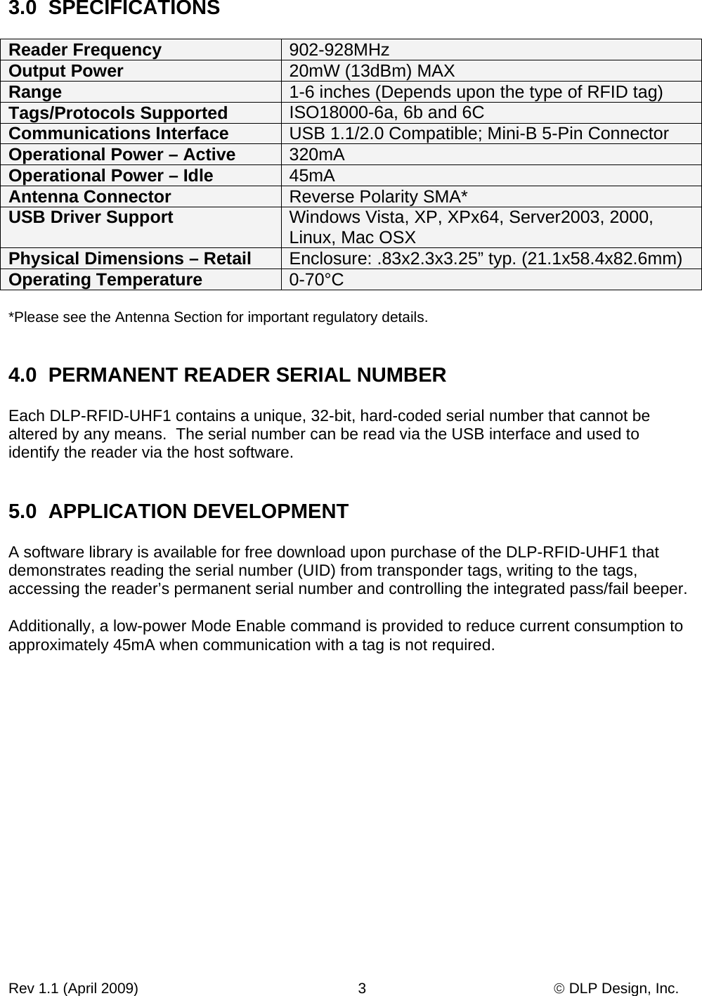 Rev 1.1 (April 2009)                                                      3                                              © DLP Design, Inc. 3.0  SPECIFICATIONS  Reader Frequency  902-928MHz Output Power  20mW (13dBm) MAX Range   1-6 inches (Depends upon the type of RFID tag) Tags/Protocols Supported  ISO18000-6a, 6b and 6C Communications Interface  USB 1.1/2.0 Compatible; Mini-B 5-Pin Connector Operational Power – Active  320mA Operational Power – Idle  45mA Antenna Connector  Reverse Polarity SMA* USB Driver Support  Windows Vista, XP, XPx64, Server2003, 2000, Linux, Mac OSX Physical Dimensions – Retail  Enclosure: .83x2.3x3.25” typ. (21.1x58.4x82.6mm) Operating Temperature  0-70°C  *Please see the Antenna Section for important regulatory details.   4.0  PERMANENT READER SERIAL NUMBER  Each DLP-RFID-UHF1 contains a unique, 32-bit, hard-coded serial number that cannot be altered by any means.  The serial number can be read via the USB interface and used to identify the reader via the host software.   5.0  APPLICATION DEVELOPMENT  A software library is available for free download upon purchase of the DLP-RFID-UHF1 that demonstrates reading the serial number (UID) from transponder tags, writing to the tags, accessing the reader’s permanent serial number and controlling the integrated pass/fail beeper.   Additionally, a low-power Mode Enable command is provided to reduce current consumption to approximately 45mA when communication with a tag is not required.                