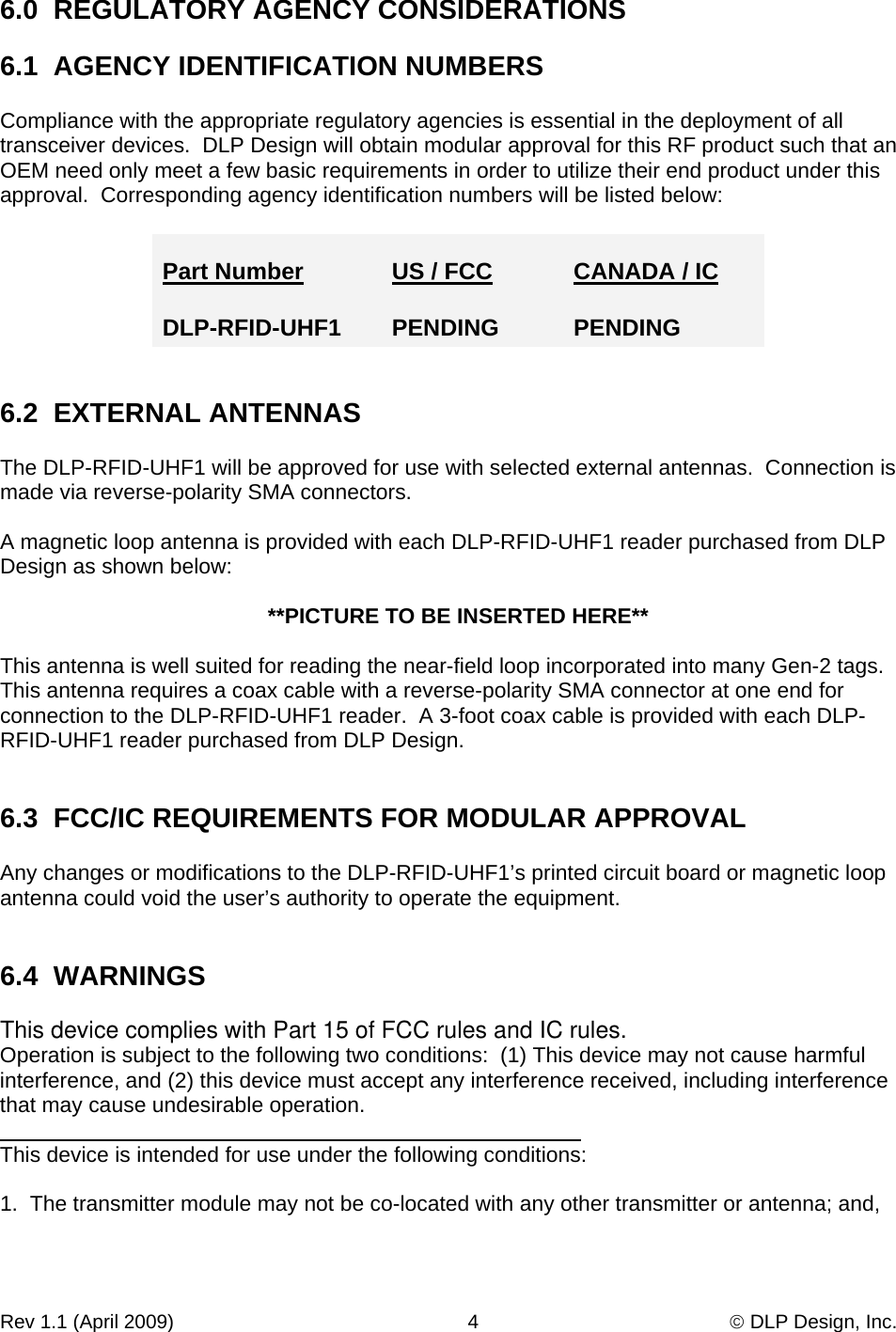 Rev 1.1 (April 2009)                                                      4                                              © DLP Design, Inc. 6.0  REGULATORY AGENCY CONSIDERATIONS  6.1  AGENCY IDENTIFICATION NUMBERS  Compliance with the appropriate regulatory agencies is essential in the deployment of all transceiver devices.  DLP Design will obtain modular approval for this RF product such that an OEM need only meet a few basic requirements in order to utilize their end product under this approval.  Corresponding agency identification numbers will be listed below:  Part Number     US / FCC  CANADA / IC  DLP-RFID-UHF1     PENDING  PENDING   6.2  EXTERNAL ANTENNAS  The DLP-RFID-UHF1 will be approved for use with selected external antennas.  Connection is made via reverse-polarity SMA connectors.  A magnetic loop antenna is provided with each DLP-RFID-UHF1 reader purchased from DLP Design as shown below:  **PICTURE TO BE INSERTED HERE**  This antenna is well suited for reading the near-field loop incorporated into many Gen-2 tags.   This antenna requires a coax cable with a reverse-polarity SMA connector at one end for connection to the DLP-RFID-UHF1 reader.  A 3-foot coax cable is provided with each DLP-RFID-UHF1 reader purchased from DLP Design.   6.3  FCC/IC REQUIREMENTS FOR MODULAR APPROVAL  Any changes or modifications to the DLP-RFID-UHF1’s printed circuit board or magnetic loop antenna could void the user’s authority to operate the equipment.   6.4  WARNINGS  This device complies with Part 15 of FCC rules and IC rules. Operation is subject to the following two conditions:  (1) This device may not cause harmful interference, and (2) this device must accept any interference received, including interference that may cause undesirable operation.  This device is intended for use under the following conditions:  1.  The transmitter module may not be co-located with any other transmitter or antenna; and,  