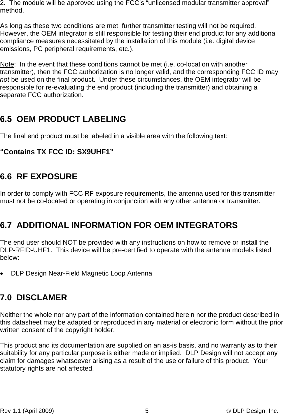 Rev 1.1 (April 2009)                                                      5                                              © DLP Design, Inc. 2.  The module will be approved using the FCC’s “unlicensed modular transmitter approval” method.  As long as these two conditions are met, further transmitter testing will not be required.  However, the OEM integrator is still responsible for testing their end product for any additional compliance measures necessitated by the installation of this module (i.e. digital device emissions, PC peripheral requirements, etc.).  Note:  In the event that these conditions cannot be met (i.e. co-location with another transmitter), then the FCC authorization is no longer valid, and the corresponding FCC ID may not be used on the final product.  Under these circumstances, the OEM integrator will be responsible for re-evaluating the end product (including the transmitter) and obtaining a separate FCC authorization.   6.5  OEM PRODUCT LABELING  The final end product must be labeled in a visible area with the following text:  “Contains TX FCC ID: SX9UHF1”   6.6  RF EXPOSURE  In order to comply with FCC RF exposure requirements, the antenna used for this transmitter must not be co-located or operating in conjunction with any other antenna or transmitter.   6.7  ADDITIONAL INFORMATION FOR OEM INTEGRATORS  The end user should NOT be provided with any instructions on how to remove or install the DLP-RFID-UHF1.  This device will be pre-certified to operate with the antenna models listed below:  •  DLP Design Near-Field Magnetic Loop Antenna   7.0  DISCLAMER  Neither the whole nor any part of the information contained herein nor the product described in this datasheet may be adapted or reproduced in any material or electronic form without the prior written consent of the copyright holder.  This product and its documentation are supplied on an as-is basis, and no warranty as to their suitability for any particular purpose is either made or implied.  DLP Design will not accept any claim for damages whatsoever arising as a result of the use or failure of this product.  Your statutory rights are not affected.  