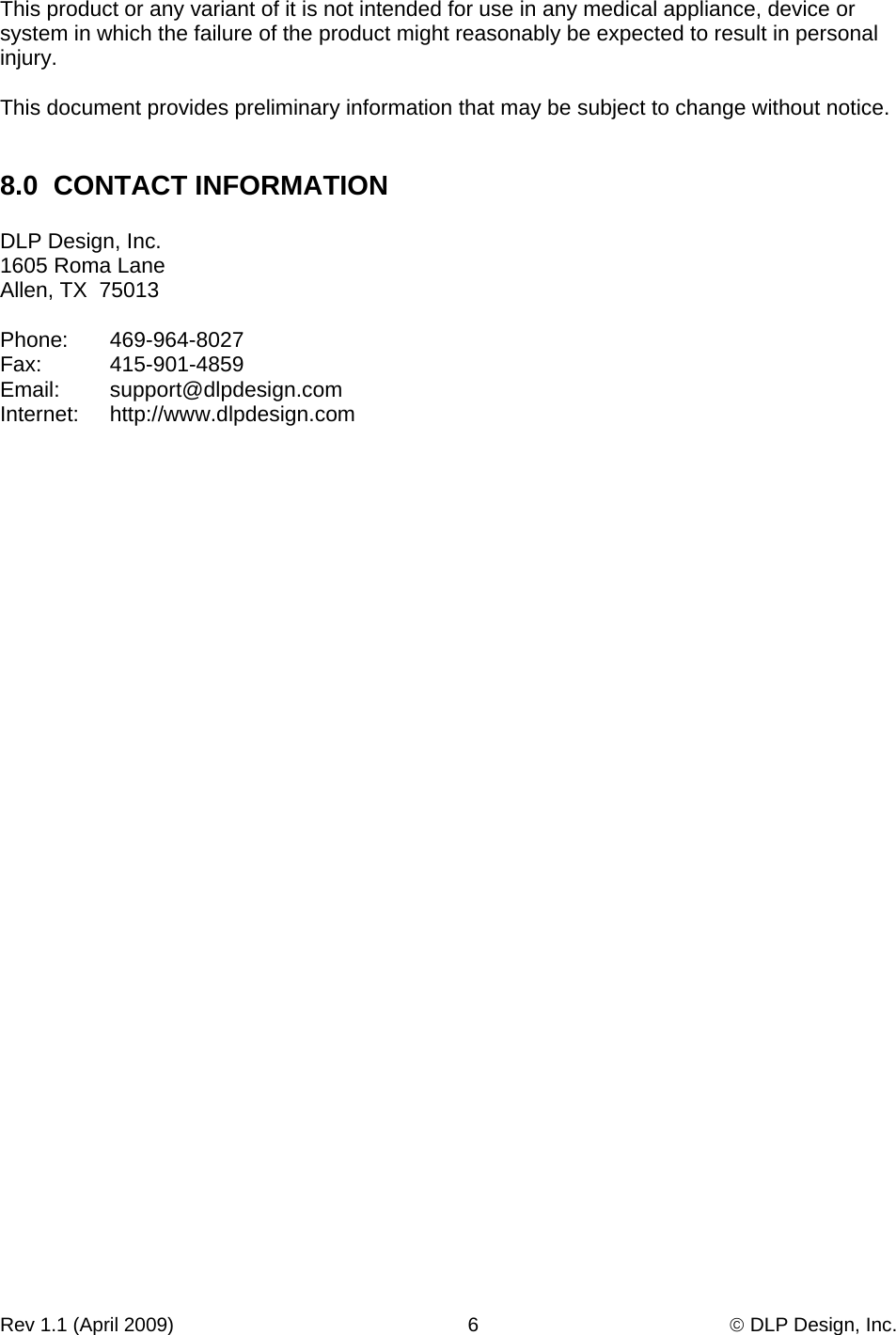 Rev 1.1 (April 2009)                                                      6                                              © DLP Design, Inc. This product or any variant of it is not intended for use in any medical appliance, device or system in which the failure of the product might reasonably be expected to result in personal injury.  This document provides preliminary information that may be subject to change without notice.   8.0  CONTACT INFORMATION  DLP Design, Inc. 1605 Roma Lane Allen, TX  75013  Phone:   469-964-8027 Fax:   415-901-4859 Email:   support@dlpdesign.com Internet:   http://www.dlpdesign.com 