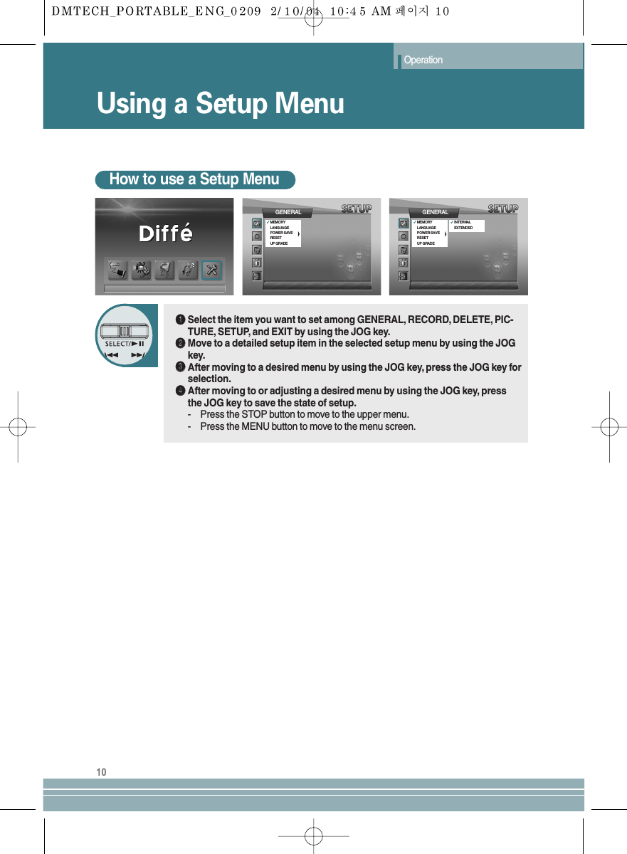 Using a Setup MenuOperation10How to use a Setup MenuŒŒSelect the item you want to set among GENERAL, RECORD, DELETE, PIC-TURE, SETUP, and EXIT by using the JOG key.´´Move to a detailed setup item in the selected setup menu by using the JOGkey.ˇˇAfter moving to a desired menu by using the JOG key, press the JOG key forselection.¨¨After moving to or adjusting a desired menu by using the JOG key, pressthe JOG key to save the state of setup.- Press the STOP button to move to the upper menu.- Press the MENU button to move to the menu screen.GENERAL✓MEMORYLANGUAGEPOWER SAVERESETUP GRADEGENERAL✓MEMORYLANGUAGEPOWER SAVERESETUP GRADE✓INTERNALEXTENDED