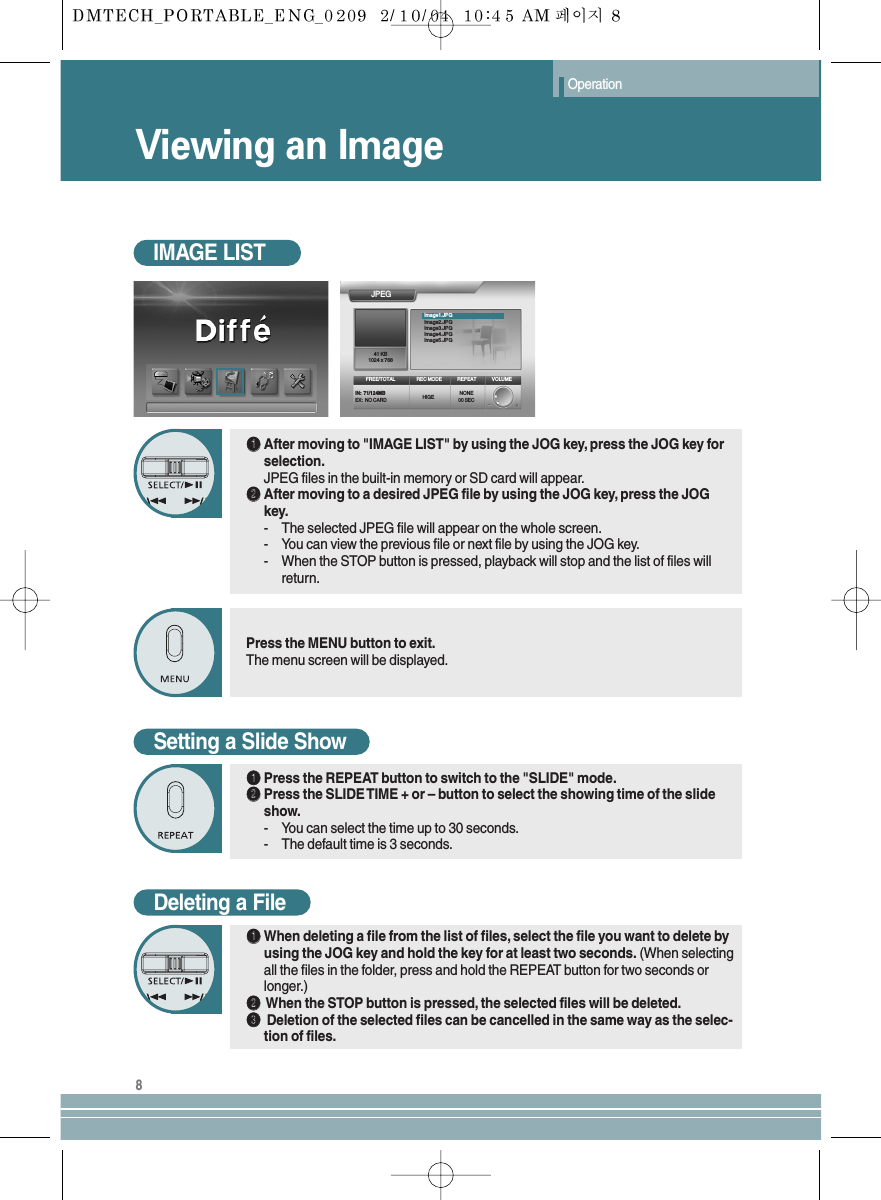 Viewing an ImageOperation8IMAGE LISTŒŒAfter moving to &quot;IMAGE LIST&quot; by using the JOG key, press the JOG key forselection.JPEG files in the built-in memory or SD card will appear.´´After moving to a desired JPEG file by using the JOG key, press the JOGkey.- The selected JPEG file will appear on the whole screen.- You can view the previous file or next file by using the JOG key.- When the STOP button is pressed, playback will stop and the list of files willreturn.Setting a Slide ShowŒŒPress the REPEAT button to switch to the &quot;SLIDE&quot; mode.´´Press the SLIDE TIME + or – button to select the showing time of the slideshow.- You can select the time up to 30 seconds.- The default time is 3 seconds.Press the MENU button to exit.The menu screen will be displayed.JPEGFREE/TOTALIN:  71/124MBEX:  NO CARD HIGE NONE00 SECREC MODE REPEAT VOLUME41 KB1024 x 768Image1.JPGImage2.JPGImage3.JPGImage4.JPGImage5.JPGDeleting a FileŒŒWhen deleting a file from the list of files, select the file you want to delete byusing the JOG key and hold the key for at least two seconds. (When selectingall the files in the folder, press and hold the REPEAT button for two seconds orlonger.)´´When the STOP button is pressed, the selected files will be deleted.ˇˇDeletion of the selected files can be cancelled in the same way as the selec-tion of files.