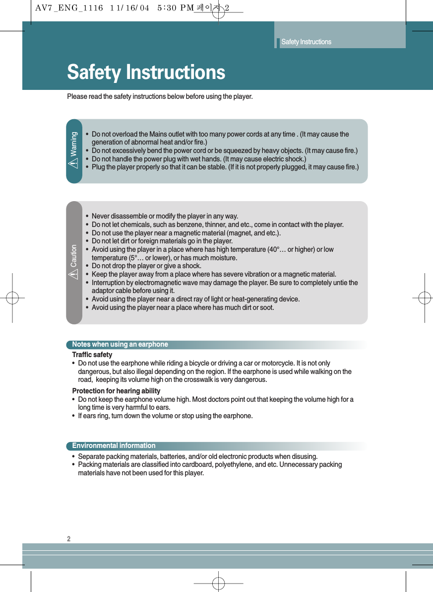 Safety InstructionsSafety Instructions2Please read the safety instructions below before using the player.•  Do not overload the Mains outlet with too many power cords at any time . (It may cause thegeneration of abnormal heat and/or fire.)•  Do not excessively bend the power cord or be squeezed by heavy objects. (It may cause fire.)•  Do not handle the power plug with wet hands. (It may cause electric shock.)•  Plug the player properly so that it can be stable. (If it is not properly plugged, it may cause fire.)•Never disassemble or modify the player in any way.•Do not let chemicals, such as benzene, thinner, and etc., come in contact with the player.•Do not use the player near a magnetic material (magnet, and etc.).•Do not let dirt or foreign materials go in the player.•Avoid using the player in a place where has high temperature (40°… or higher) or lowtemperature (5°… or lower), or has much moisture.•Do not drop the player or give a shock.•Keep the player away from a place where has severe vibration or a magnetic material.•Interruption by electromagnetic wave may damage the player. Be sure to completely untie theadaptor cable before using it.•Avoid using the player near a direct ray of light or heat-generating device.•Avoid using the player near a place where has much dirt or soot.WarningCautionNotes when using an earphoneTraffic safety•Do not use the earphone while riding a bicycle or driving a car or motorcycle. It is not onlydangerous, but also illegal depending on the region. If the earphone is used while walking on theroad,  keeping its volume high on the crosswalk is very dangerous. Protection for hearing ability•Do not keep the earphone volume high. Most doctors point out that keeping the volume high for along time is very harmful to ears. •If ears ring, turn down the volume or stop using the earphone.Environmental information•Separate packing materials, batteries, and/or old electronic products when disusing.•Packing materials are classified into cardboard, polyethylene, and etc. Unnecessary packingmaterials have not been used for this player.