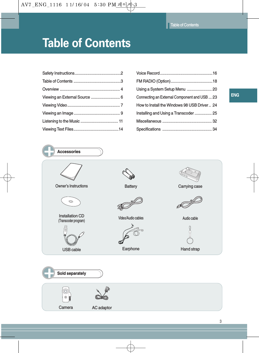 Table of ContentsTable of Contents3ENGSafety Instructions...........................................2Table of Contents ............................................3Overview ........................................................ 4Viewing an External Source ........................... 6Viewing Video ................................................. 7Viewing an Image ........................................... 9Listening to the Music ................................... 11Viewing Text Files..........................................14Voice Record.................................................16FM RADIO (Option).......................................18Using a System Setup Menu  ....................... 20Connecting an External Component and USB... 23How to Install the Windows 98 USB Driver .. 24Installing and Using a Transcoder ................ 25Miscellaneous .............................................. 32Specifications .............................................. 34AccessoriesSold separatelyOwner’s InstructionsInstallation CD(Transcoder program)Video/Audio cables Audio cableUSB cable Earphone Hand strapCarrying caseCameraBatteryAC adaptor