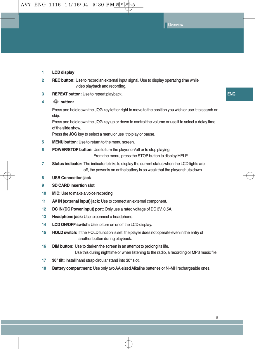 ENGOverview51LCD display2REC button: Use to record an external input signal. Use to display operating time while video playback and recording.3REPEAT button: Use to repeat playback.4button: Press and hold down the JOG key left or right to move to the position you wish or use it to search orskip.Press and hold down the JOG key up or down to control the volume or use it to select a delay timeof the slide show.Press the JOG key to select a menu or use it to play or pause.5MENU button: Use to return to the menu screen.6POWER/STOP button: Use to turn the player on/off or to stop playing.From the menu, press the STOP button to display HELP.7Status indicator: The indicator blinks to display the current status when the LCD lights are off, the power is on or the battery is so weak that the player shuts down.8USB Connection jack9SD CARD insertion slot10 MIC: Use to make a voice recording.11 AV IN (external input) jack: Use to connect an external component.12 DC IN (DC Power Input) port: Only use a rated voltage of DC 3V, 0.5A.13 Headphone jack: Use to connect a headphone.14 LCD ON/OFF switch: Use to turn on or off the LCD display.15 HOLD switch: If the HOLD function is set, the player does not operate even in the entry of another button during playback. 16 DIM button: Use to darken the screen in an attempt to prolong its life.Use this during nighttime or when listening to the radio, a recording or MP3 music file.17 30° tilt: Install hand strap circular stand into 30° slot.18 Battery compartment: Use only two AA-sized Alkaline batteries or Ni-MH rechargeable ones.