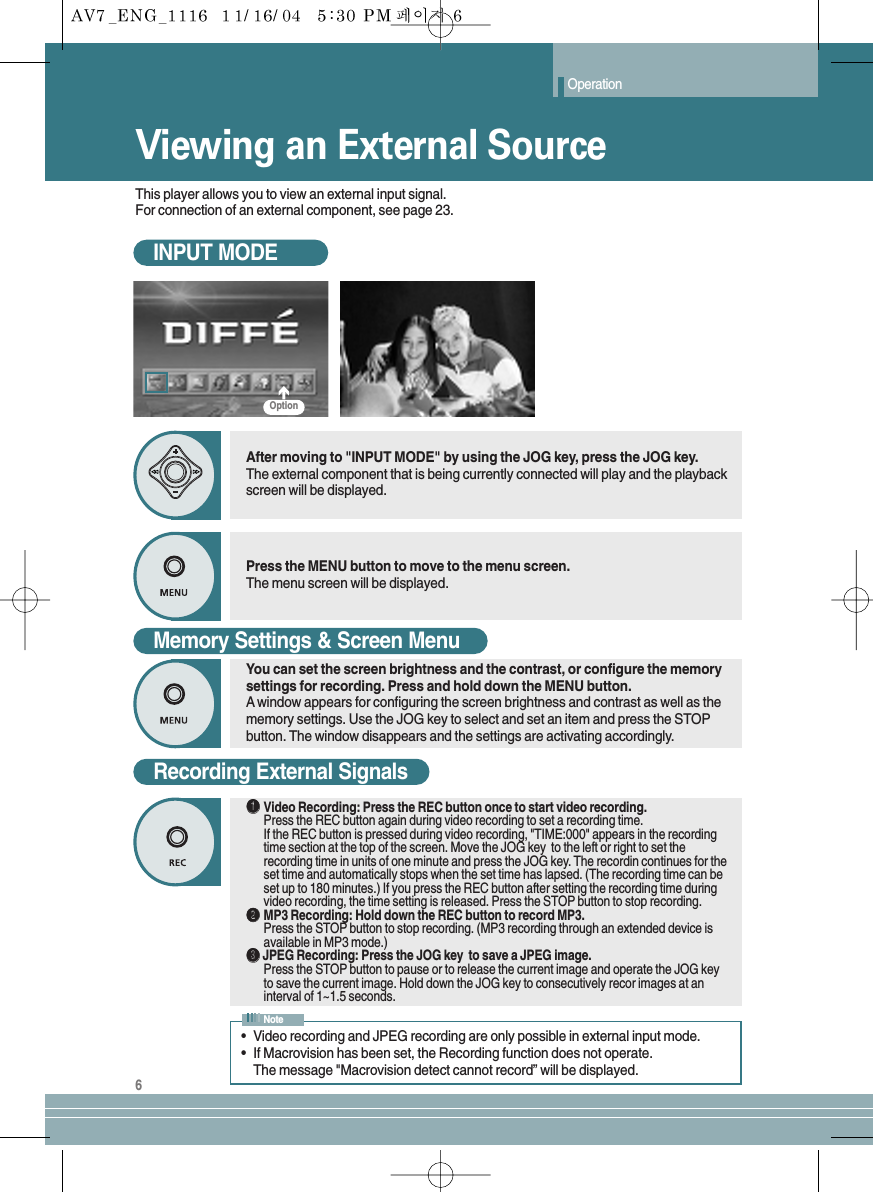 Viewing an External SourceOperationINPUT MODERecording External SignalsMemory Settings &amp; Screen Menu6This player allows you to view an external input signal. For connection of an external component, see page 23.After moving to &quot;INPUT MODE&quot; by using the JOG key, press the JOG key.The external component that is being currently connected will play and the playbackscreen will be displayed.Press the MENU button to move to the menu screen.The menu screen will be displayed.You can set the screen brightness and the contrast, or configure the memorysettings for recording. Press and hold down the MENU button.Awindow appears for configuring the screen brightness and contrast as well as thememory settings. Use the JOG key to select and set an item and press the STOPbutton. The window disappears and the settings are activating accordingly.ŒŒVideo Recording: Press the REC button once to start video recording.Press the REC button again during video recording to set a recording time.If the REC button is pressed during video recording, &quot;TIME:000&quot; appears in the recordingtime section at the top of the screen. Move the JOG key  to the left or right to set therecording time in units of one minute and press the JOG key. The recordin continues for theset time and automatically stops when the set time has lapsed. (The recording time can beset up to 180 minutes.) If you press the REC button after setting the recording time duringvideo recording, the time setting is released. Press the STOP button to stop recording.´´MP3 Recording: Hold down the REC button to record MP3.Press the STOP button to stop recording. (MP3 recording through an extended device isavailable in MP3 mode.)ˇˇJPEG Recording: Press the JOG key  to save a JPEG image.Press the STOP button to pause or to release the current image and operate the JOG keyto save the current image. Hold down the JOG key to consecutively recor images at aninterval of 1~1.5 seconds.•Video recording and JPEG recording are only possible in external input mode.•If Macrovision has been set, the Recording function does not operate.The message &quot;Macrovision detect cannot record” will be displayed.NoteOption