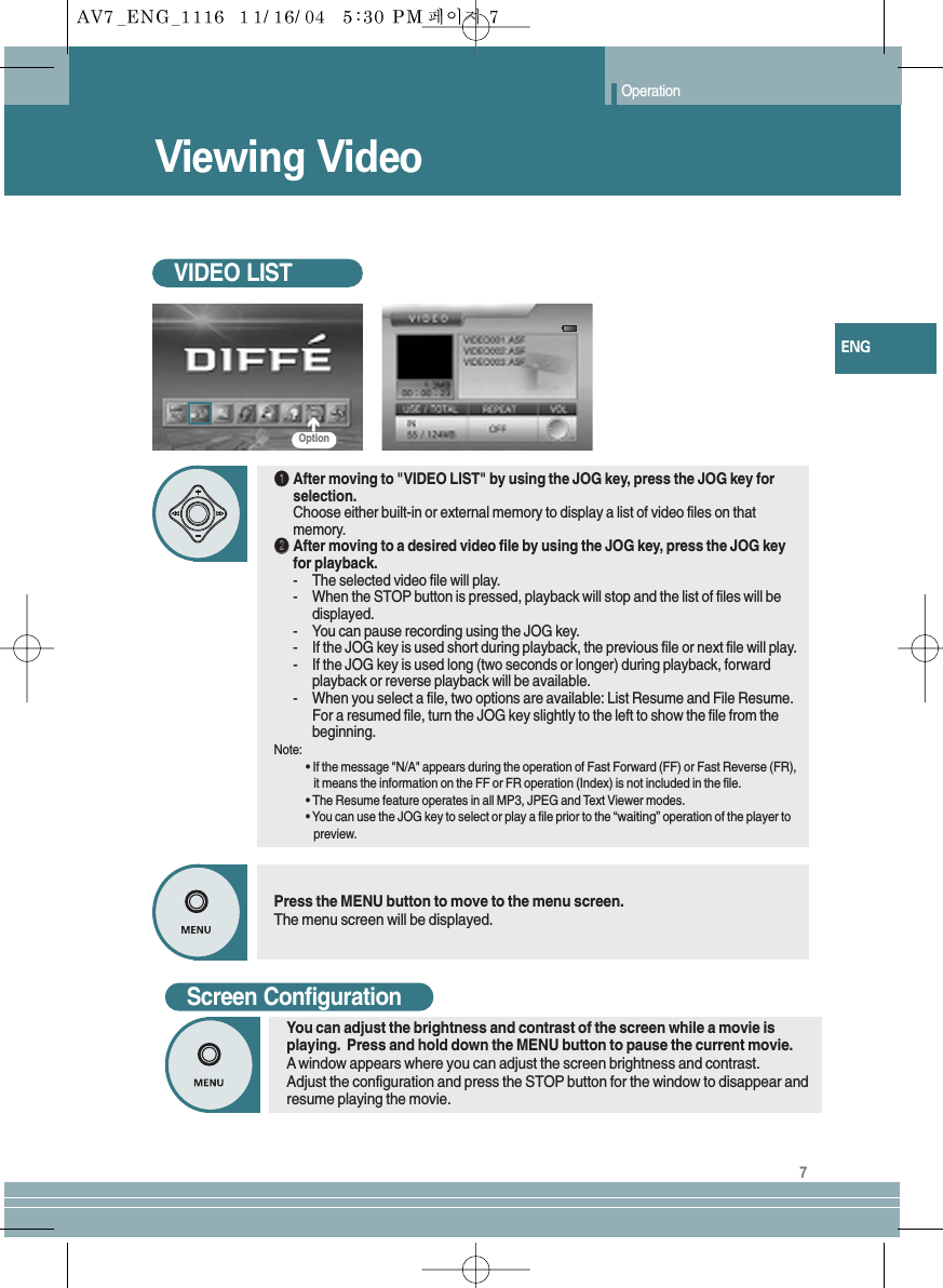Viewing VideoOperationVIDEO LIST7ENGScreen ConfigurationYou can adjust the brightness and contrast of the screen while a movie isplaying.  Press and hold down the MENU button to pause the current movie.Awindow appears where you can adjust the screen brightness and contrast.Adjust the configuration and press the STOP button for the window to disappear andresume playing the movie.Press the MENU button to move to the menu screen.The menu screen will be displayed.ŒŒAfter moving to &quot;VIDEO LIST&quot; by using the JOG key, press the JOG key forselection.Choose either built-in or external memory to display a list of video files on thatmemory.´´After moving to a desired video file by using the JOG key, press the JOG keyfor playback. -The selected video file will play.-When the STOP button is pressed, playback will stop and the list of files will bedisplayed.-You can pause recording using the JOG key.-If the JOG key is used short during playback, the previous file or next file will play.-If the JOG key is used long (two seconds or longer) during playback, forwardplayback or reverse playback will be available.-When you select a file, two options are available: List Resume and File Resume.For a resumed file, turn the JOG key slightly to the left to show the file from thebeginning.Note: • If the message &quot;N/A&quot; appears during the operation of Fast Forward (FF) or Fast Reverse (FR),    it means the information on the FF or FR operation (Index) is not included in the file.•The Resume feature operates in all MP3, JPEG and Text Viewer modes.• You can use the JOG key to select or play a file prior to the “waiting” operation of the player to preview.Option
