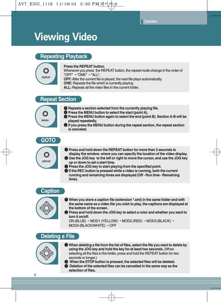 Viewing VideoOperation8Repeat SectionŒŒRepeats a section selected from the currently playing file.´´Press the MENU button to select the start (point A).ˇˇPress the MENU button again to select the end (point B). Section A-B will beplayed repeatedly.¨¨If you press the MENU button during the repeat section, the repeat sectionis canceled.GOTOŒŒPress and hold down the REPEAT button for more than 2 seconds todisplay the window. where you can specify the location of the video display.´´Use the JOG key  to the left or right to move the cursor, and use the JOG keyup or down to set a start time.ˇˇPress the JOG key to start playing from the specified point.¨¨If the REC button is pressed while a video is running, both the currentrunning and remaining times are displayed (Off - Run time - Remainingtime).Deleting a FileŒŒWhen deleting a file from the list of files, select the file you want to delete byusing the JOG key and hold the key for at least two seconds. (Whenselecting all the files in the folder, press and hold the REPEAT button for twoseconds or longer.)´´When the STOP button is pressed, the selected files will be deleted.ˇˇDeletion of the selected files can be cancelled in the same way as theselection of files.CaptionŒŒWhen you store a caption file (extension *.smi) in the same folder and withthe same name as a video file you wish to play, the captions are displayed atthe bottom of the screen.´´Press and hold down the JOG key to select a color and whether you want toturn it on/off.ON (BLUE) →MOD1 (YELLOW) →MOD2 (RED) →MOD3 (BLACK) →MOD4 (BLACK/WHITE) →OFFRepeating PlaybackPress the REPEAT button.Whenever you press  the REPEAT button, the repeat mode change in the order of&quot;OFF&quot; →&quot;ONE&quot; →&quot;ALL&quot;.OFF: After the current file is played, the next file plays automatically.ONE: Repeats the file which is currently playing.ALL: Repeats all the video files in the current folder.
