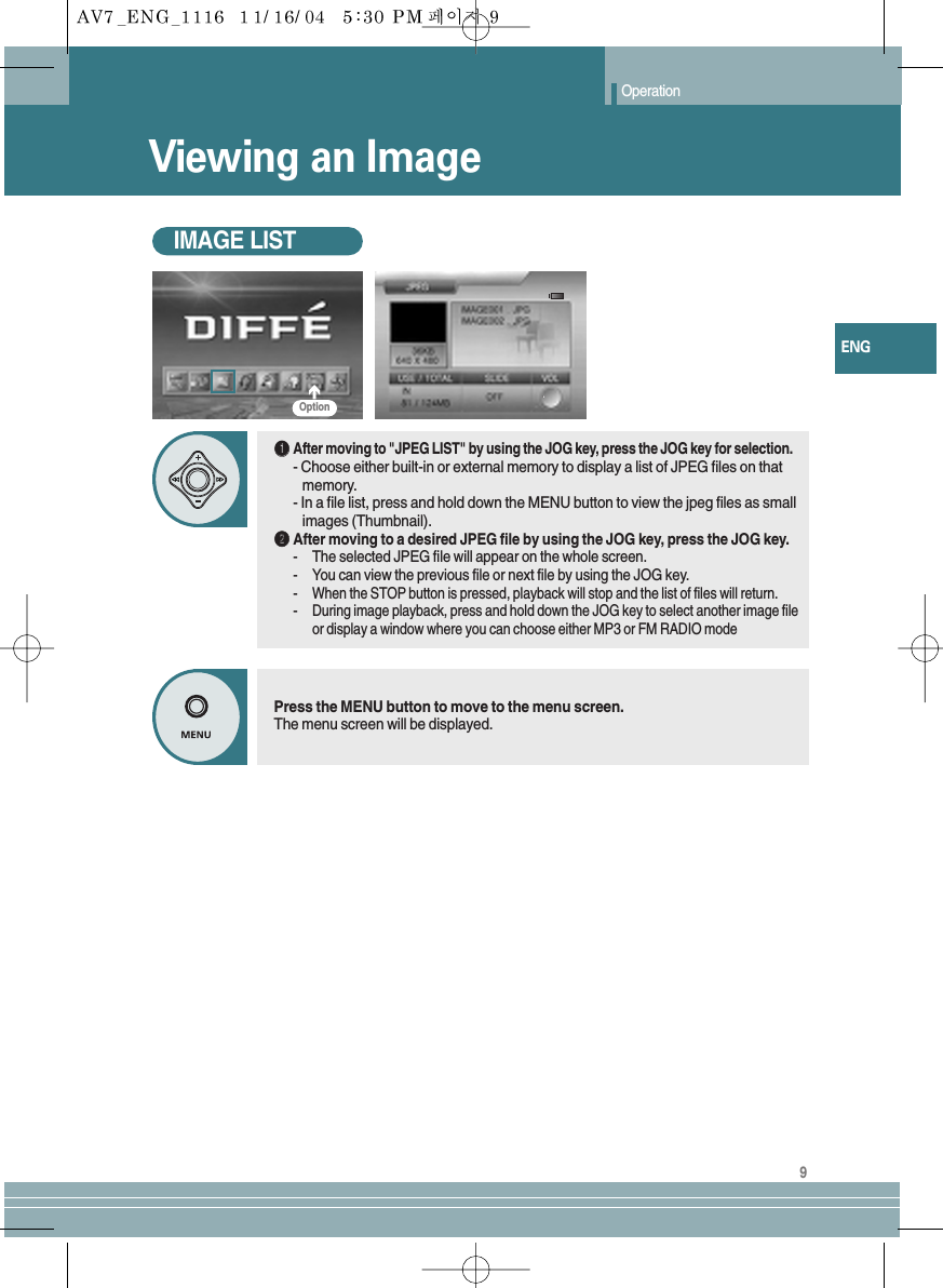 9ENGViewing an ImageOperationIMAGE LISTŒŒAfter moving to &quot;JPEG LIST&quot; by using the JOG key, press the JOG key for selection.- Choose either built-in or external memory to display a list of JPEG files on that   memory.- In a file list, press and hold down the MENU button to view the jpeg files as small images (Thumbnail).´´After moving to a desired JPEG file by using the JOG key, press the JOG key.-The selected JPEG file will appear on the whole screen.-You can view the previous file or next file by using the JOG key.-When the STOP button is pressed, playback will stop and the list of files will return.-During image playback, press and hold down the JOG key to select another image fileor display a window where you can choose either MP3 or FM RADIO modePress the MENU button to move to the menu screen.The menu screen will be displayed.Option