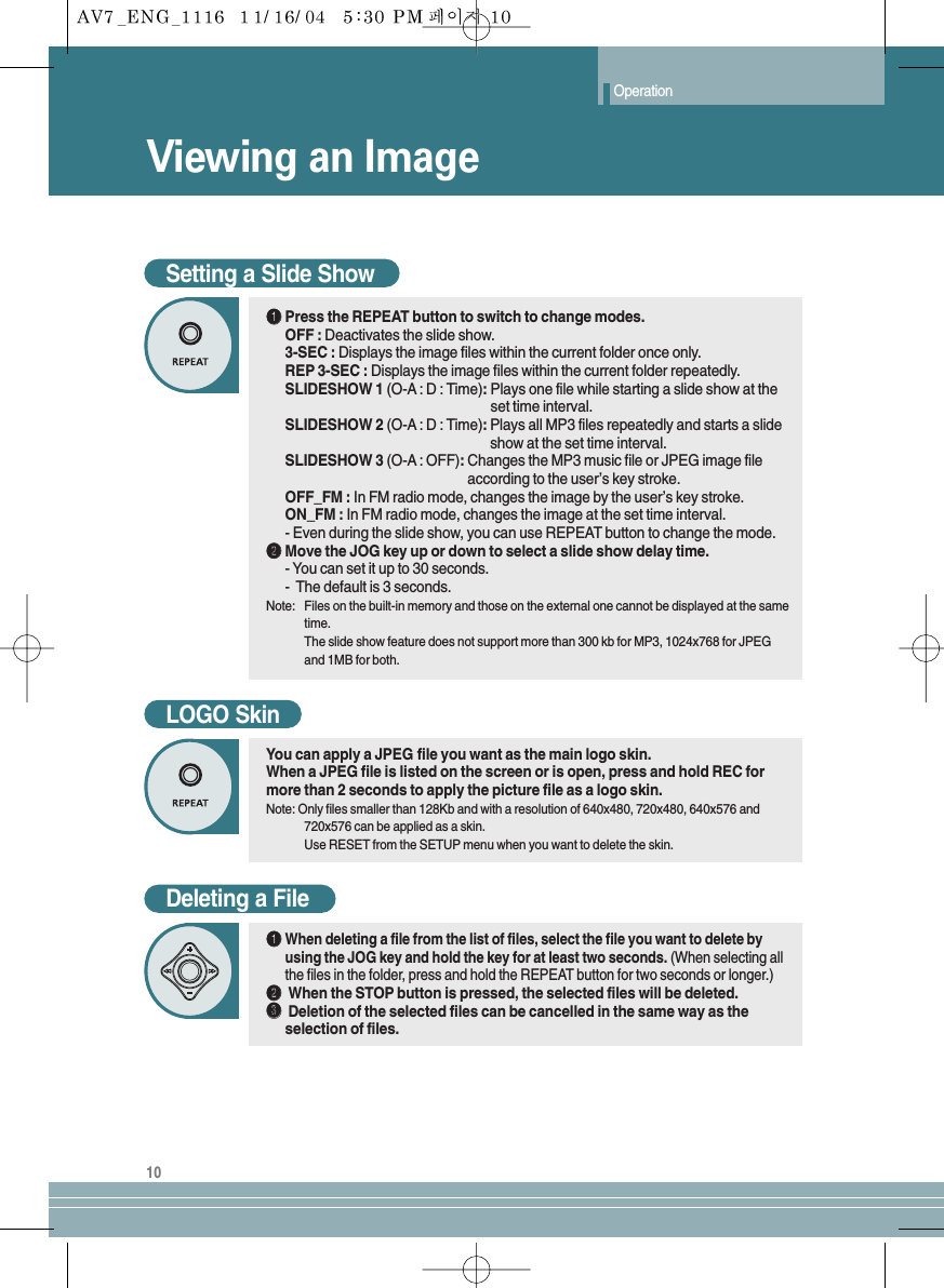 Viewing an ImageOperation10Setting a Slide ShowŒŒPress the REPEAT button to switch to change modes.OFF : Deactivates the slide show.3-SEC : Displays the image files within the current folder once only.REP 3-SEC : Displays the image files within the current folder repeatedly.SLIDESHOW 1 (O-A : D : Time):Plays one file while starting a slide show at the set time interval.SLIDESHOW 2 (O-A : D : Time):Plays all MP3 files repeatedly and starts a slide show at the set time interval.SLIDESHOW 3 (O-A : OFF): Changes the MP3 music file or JPEG image file according to the user’s key stroke.OFF_FM : In FM radio mode, changes the image by the user’s key stroke.ON_FM : In FM radio mode, changes the image at the set time interval.- Even during the slide show, you can use REPEAT button to change the mode.´´Move the JOG key up or down to select a slide show delay time.- You can set it up to 30 seconds.-  The default is 3 seconds.Note: Files on the built-in memory and those on the external one cannot be displayed at the sametime.The slide show feature does not support more than 300 kb for MP3, 1024x768 for JPEGand 1MB for both.LOGO SkinYou can apply a JPEG file you want as the main logo skin.When a JPEG file is listed on the screen or is open, press and hold REC formore than 2 seconds to apply the picture file as a logo skin.Note: Only files smaller than 128Kb and with a resolution of 640x480, 720x480, 640x576 and720x576 can be applied as a skin. Use RESET from the SETUP menu when you want to delete the skin.Deleting a FileŒŒWhen deleting a file from the list of files, select the file you want to delete byusing the JOG key and hold the key for at least two seconds. (When selecting allthe files in the folder, press and hold the REPEAT button for two seconds or longer.)´´When the STOP button is pressed, the selected files will be deleted.ˇˇDeletion of the selected files can be cancelled in the same way as theselection of files.