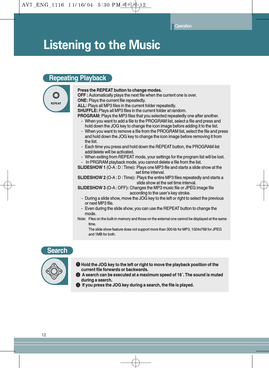 Operation12SearchŒŒHold the JOG key to the left or right to move the playback position of thecurrent file forwards or backwards.´´Asearch can be executed at a maximum speed of 16´. The sound is mutedduring a search.ˇˇIf you press the JOG key during a search, the file is played.Listening to the MusicRepeating PlaybackPress the REPEAT button to change modes.OFF : Automatically plays the next file when the current one is over.ONE: Plays the current file repeatedly.ALL: Plays all MP3 files in the current folder repeatedly.SHUFFLE: Plays all MP3 files in the current folder at random.PROGRAM: Plays the MP3 files that you selected repeatedly one after another.-When you want to add a file to the PROGRAM list, select a file and press andhold down the JOG key to change the icon image before adding it to the list.-  When you want to remove a file from the PROGRAM list, select the file and pressand hold down the JOG key to change the icon image before removing it fromthe list.-  Each time you press and hold down the REPEAT button, the PROGRAM listadd/delete will be activated.-  When exiting from REPEAT mode, your settings for the program list will be lost.-In PRGRAM playback mode, you cannot delete a file from the list.SLIDESHOW 1 (O-A : D : Time):Plays one MP3 file and starts a slide show at the set time interval.SLIDESHOW 2 (O-A : D : Time):Plays the entire MP3 files repeatedly and starts a slide show at the set time interval.SLIDESHOW 3 (O-A : OFF):Changes the MP3 music file or JPEG image file according to the user’s key stroke.-During a slide show, move the JOG key to the left or right to select the previousor next MP3 file.-Even during the slide show, you can use the REPEAT button to change themode.Note: Files on the built-in memory and those on the external one cannot be displayed at the sametime.The slide show feature does not support more than 300 kb for MP3, 1024x768 for JPEGand 1MB for both.