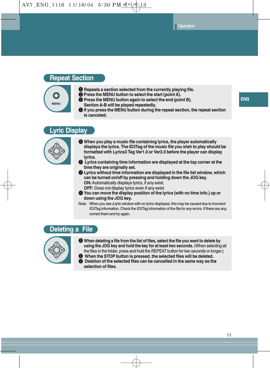 13ENGOperationRepeat SectionŒŒRepeats a section selected from the currently playing file.´´Press the MENU button to select the start (point A).ˇˇPress the MENU button again to select the end (point B). Section A-B will be played repeatedly.¨¨If you press the MENU button during the repeat section, the repeat sectionis canceled.Deleting a  FileŒŒWhen deleting a file from the list of files, select the file you want to delete byusing the JOG key and hold the key for at least two seconds. (When selecting allthe files in the folder, press and hold the REPEAT button for two seconds or longer.)´´When the STOP button is pressed, the selected files will be deleted.ˇˇDeletion of the selected files can be cancelled in the same way as theselection of files.Lyric DisplayŒŒWhen you play a music file containing lyrics, the player automaticallydisplays the lyrics. The ID3Tag of the music file you wish to play should beformatted with Lyrics3 Tag Ver1.0 or Ver2.0 before the player can displaylyrics.´´Lyrics containing time information are displayed at the top corner at thetime they are originally set.ˇˇLyrics without time information are displayed in the file list window, whichcan be turned on/off by pressing and holding down the JOG key.ON: Automatically displays lyrics, if any exist.  OFF: Does not display lyrics even if any exist.¨¨You can move the display position of the lyrics (with no time info.) up ordown using the JOG key.Note: When you see a lyric window with no lyrics displayed, this may be caused due to incorrectID3Tag information. Check the ID3Tag information of the file for any errors. If there are any,correct them and try again.