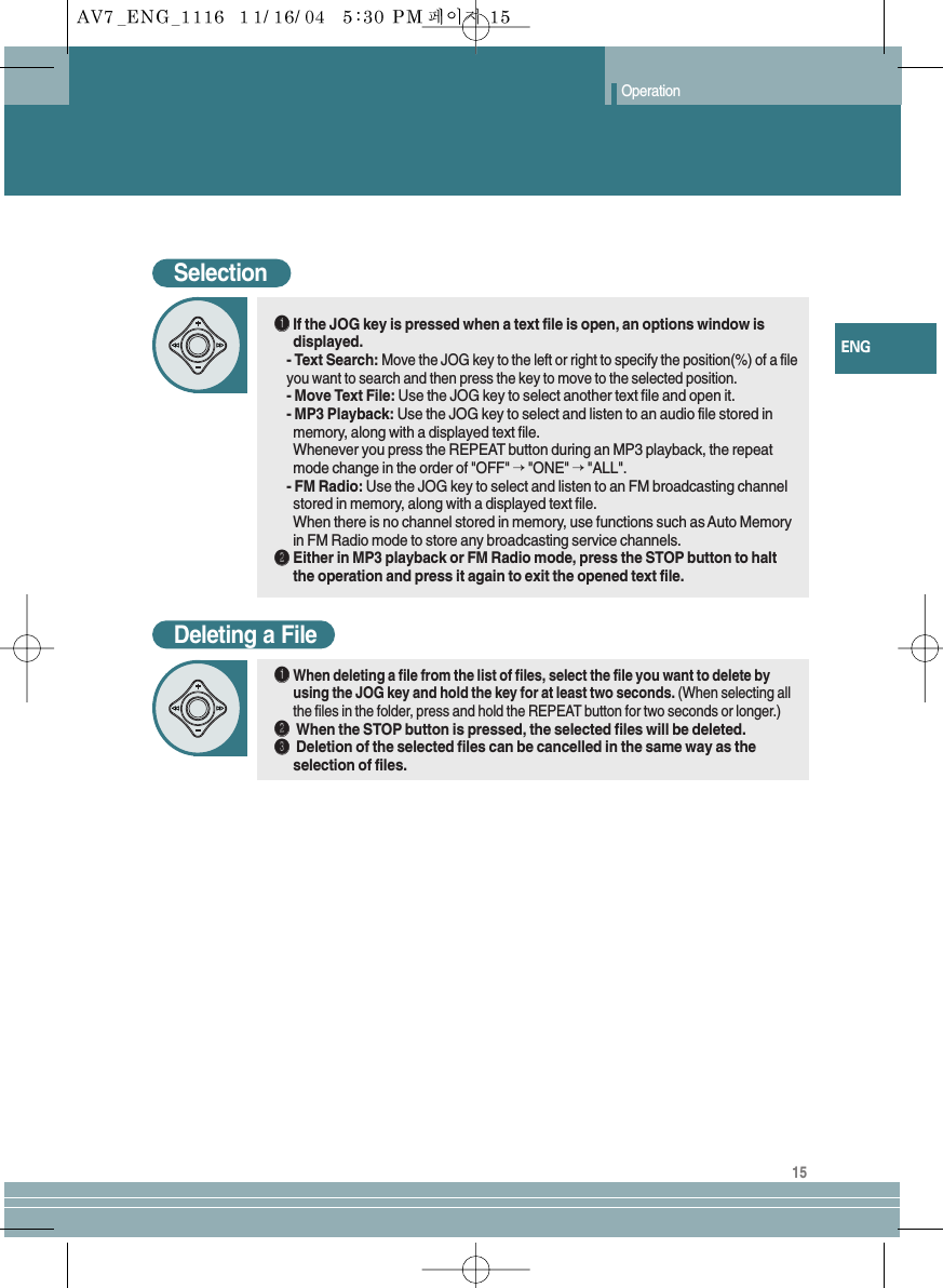 Operation15ENGSelectionŒŒIf the JOG key is pressed when a text file is open, an options window isdisplayed.- Text Search: Move the JOG key to the left or right to specify the position(%) of a fileyou want to search and then press the key to move to the selected position.- Move Text File: Use the JOG key to select another text file and open it.- MP3 Playback: Use the JOG key to select and listen to an audio file stored inmemory, along with a displayed text file.Whenever you press the REPEAT button during an MP3 playback, the repeatmode change in the order of &quot;OFF&quot; →&quot;ONE&quot; →&quot;ALL&quot;.- FM Radio: Use the JOG key to select and listen to an FM broadcasting channelstored in memory, along with a displayed text file.When there is no channel stored in memory, use functions such as Auto Memoryin FM Radio mode to store any broadcasting service channels.´´Either in MP3 playback or FM Radio mode, press the STOP button to haltthe operation and press it again to exit the opened text file.Deleting a FileŒŒWhen deleting a file from the list of files, select the file you want to delete byusing the JOG key and hold the key for at least two seconds. (When selecting allthe files in the folder, press and hold the REPEAT button for two seconds or longer.)´´When the STOP button is pressed, the selected files will be deleted.ˇˇDeletion of the selected files can be cancelled in the same way as theselection of files.