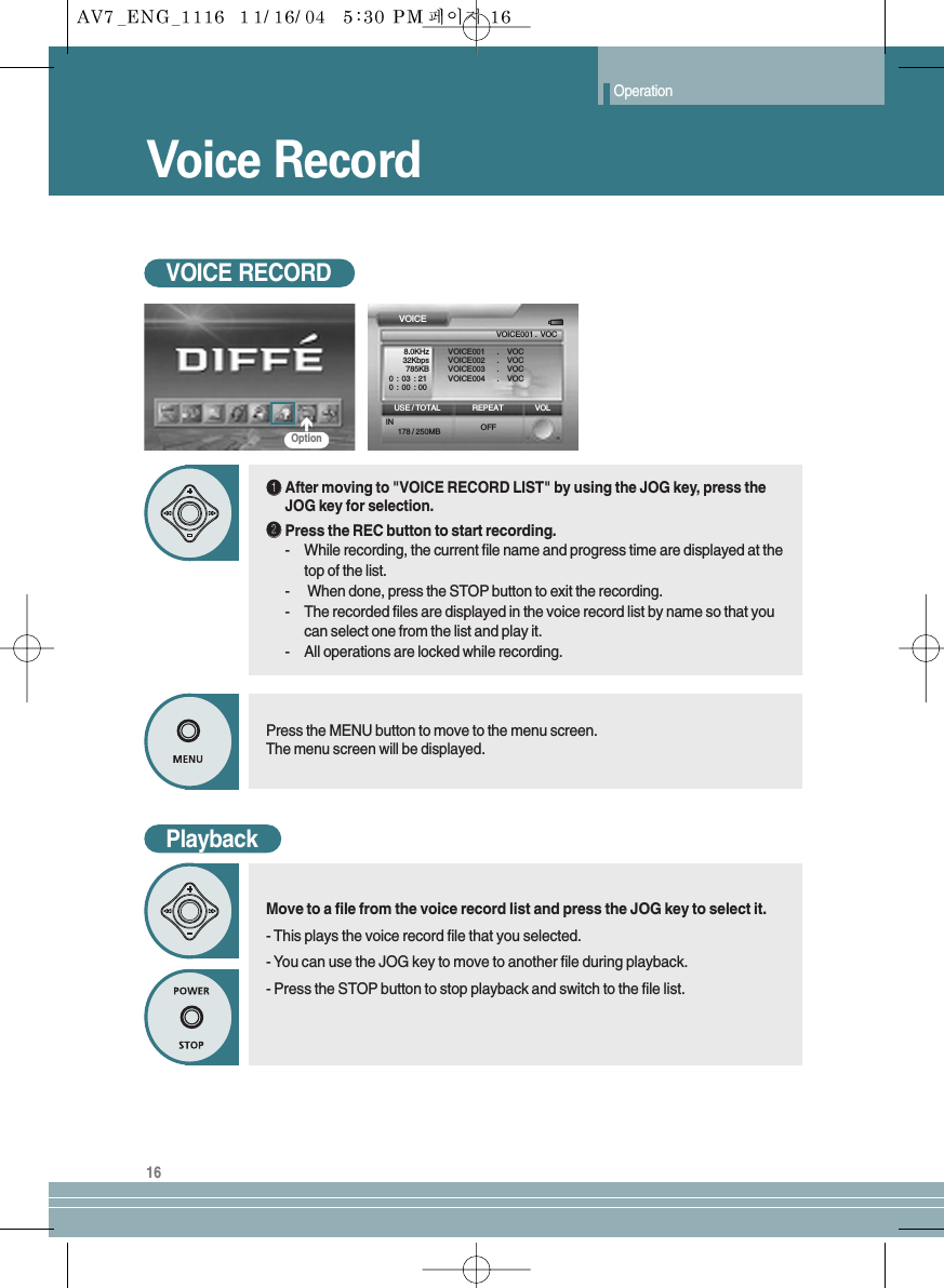 Voice RecordOperation16OptionVOICEVOICE001 .  VOCVOICE001 . VOCVOICE002 . VOCVOICE003 . VOCVOICE004 . VOC8.0KHz32Kbps785KB0:03:210:00:00REPEAT VOLUSE / TOTALIN178 / 250MB OFFVOICE RECORDŒŒAfter moving to &quot;VOICE RECORD LIST&quot; by using the JOG key, press theJOG key for selection. ´´Press the REC button to start recording.-  While recording, the current file name and progress time are displayed at thetop of the list.-When done, press the STOP button to exit the recording.-  The recorded files are displayed in the voice record list by name so that youcan select one from the list and play it.-  All operations are locked while recording.Press the MENU button to move to the menu screen.The menu screen will be displayed.PlaybackMove to a file from the voice record list and press the JOG key to select it.- This plays the voice record file that you selected.- You can use the JOG key to move to another file during playback.- Press the STOP button to stop playback and switch to the file list.