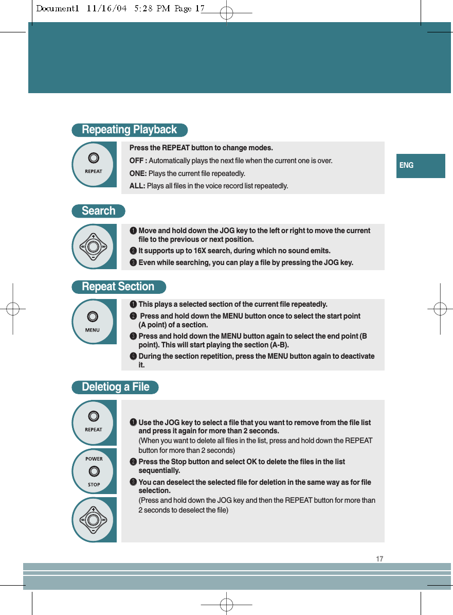 17ENGRepeating PlaybackSearchŒŒMove and hold down the JOG key to the left or right to move the currentfile to the previous or next position.´´It supports up to 16X search, during which no sound emits.ˇˇEven while searching, you can play a file by pressing the JOG key.Press the REPEAT button to change modes.OFF : Automatically plays the next file when the current one is over.ONE: Plays the current file repeatedly.ALL: Plays all files in the voice record list repeatedly.Repeat SectionŒŒThis plays a selected section of the current file repeatedly.´´Press and hold down the MENU button once to select the start point (A point) of a section.ˇˇPress and hold down the MENU button again to select the end point (Bpoint). This will start playing the section (A-B).¨¨During the section repetition, press the MENU button again to deactivateit.Deletiog a FileŒŒUse the JOG key to select a file that you want to remove from the file listand press it again for more than 2 seconds.(When you want to delete all files in the list, press and hold down the REPEATbutton for more than 2 seconds)´´Press the Stop button and select OK to delete the files in the listsequentially.ˇˇYou can deselect the selected file for deletion in the same way as for fileselection.(Press and hold down the JOG key and then the REPEAT button for more than2 seconds to deselect the file)