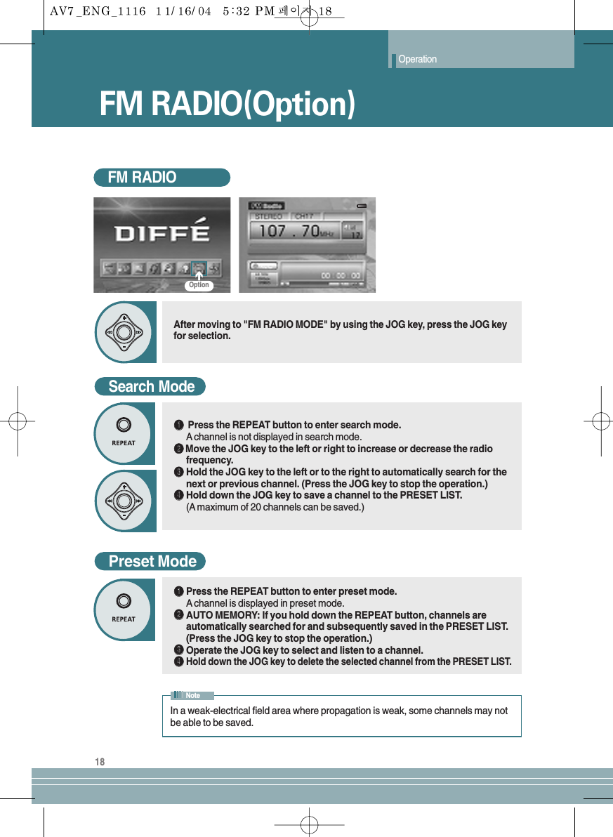 Operation18FM RADIOAfter moving to &quot;FM RADIO MODE&quot; by using the JOG key, press the JOG keyfor selection.Search ModeŒŒPress the REPEAT button to enter search mode.Achannel is not displayed in search mode.´´  Move the JOG key to the left or right to increase or decrease the radiofrequency.ˇˇHold the JOG key to the left or to the right to automatically search for thenext or previous channel. (Press the JOG key to stop the operation.)¨¨Hold down the JOG key to save a channel to the PRESET LIST. (A maximum of 20 channels can be saved.)Preset ModeŒŒPress the REPEAT button to enter preset mode.Achannel is displayed in preset mode.´´AUTO MEMORY: If you hold down the REPEAT button, channels areautomatically searched for and subsequently saved in the PRESET LIST.(Press the JOG key to stop the operation.)ˇˇOperate the JOG key to select and listen to a channel.¨¨Hold down the JOG key to delete the selected channel from the PRESET LIST.FM RADIO(Option) In a weak-electrical field area where propagation is weak, some channels may notbe able to be saved.NoteOption
