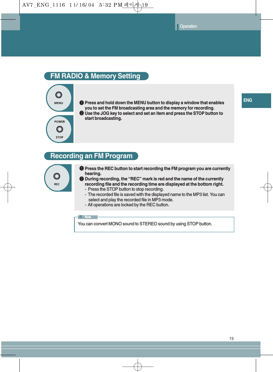 19ENGOperationFM RADIO &amp; Memory SettingŒŒPress and hold down the MENU button to display a window that enablesyou to set the FM broadcasting area and the memory for recording.´´Use the JOG key to select and set an item and press the STOP button tostart broadcasting.Recording an FM ProgramŒŒPress the REC button to start recording the FM program you are currentlyhearing.´´During recording, the “REC” mark is red and the name of the currentlyrecording file and the recording time are displayed at the bottom right.-  Press the STOP button to stop recording.-  The recorded file is saved with the displayed name to the MP3 list. You can   select and play the recorded file in MP3 mode.-  All operations are locked by the REC button.You can convert MONO sound to STEREO sound by using STOP button.Note